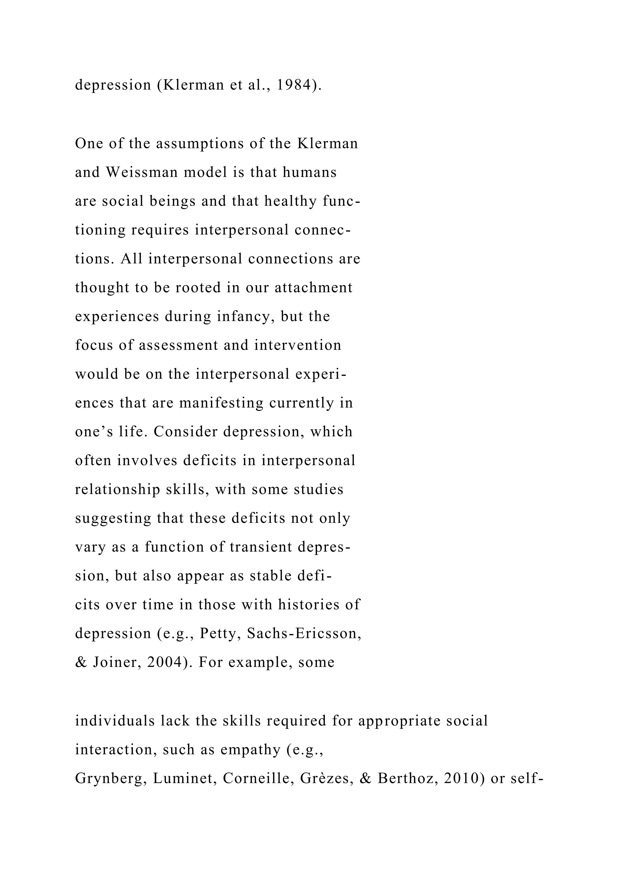 depression (Klerman et al., 1984).
One of the assumptions of the Klerman
and Weissman model is that humans
are social beings and that healthy func-
tioning requires interpersonal connec-
tions. All interpersonal connections are
thought to be rooted in our attachment
experiences during infancy, but the
focus of assessment and intervention
would be on the interpersonal experi-
ences that are manifesting currently in
one’s life. Consider depression, which
often involves deficits in interpersonal
relationship skills, with some studies
suggesting that these deficits not only
vary as a function of transient depres-
sion, but also appear as stable defi-
cits over time in those with histories of
depression (e.g., Petty, Sachs-Ericsson,
& Joiner, 2004). For example, some
individuals lack the skills required for appropriate social
interaction, such as empathy (e.g.,
Grynberg, Luminet, Corneille, Grèzes, & Berthoz, 2010) or self-
 