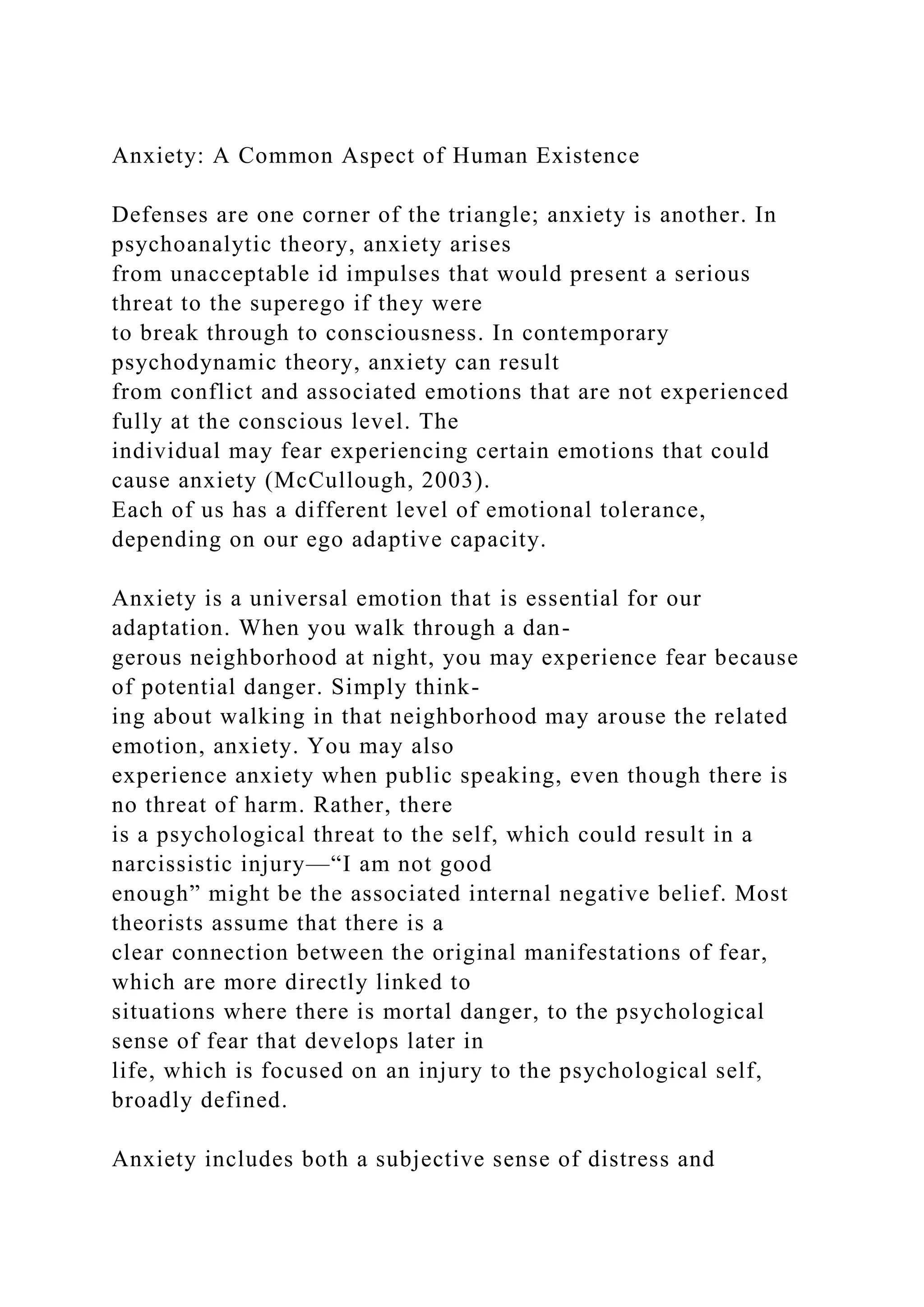 Anxiety: A Common Aspect of Human Existence
Defenses are one corner of the triangle; anxiety is another. In
psychoanalytic theory, anxiety arises
from unacceptable id impulses that would present a serious
threat to the superego if they were
to break through to consciousness. In contemporary
psychodynamic theory, anxiety can result
from conflict and associated emotions that are not experienced
fully at the conscious level. The
individual may fear experiencing certain emotions that could
cause anxiety (McCullough, 2003).
Each of us has a different level of emotional tolerance,
depending on our ego adaptive capacity.
Anxiety is a universal emotion that is essential for our
adaptation. When you walk through a dan-
gerous neighborhood at night, you may experience fear because
of potential danger. Simply think-
ing about walking in that neighborhood may arouse the related
emotion, anxiety. You may also
experience anxiety when public speaking, even though there is
no threat of harm. Rather, there
is a psychological threat to the self, which could result in a
narcissistic injury—“I am not good
enough” might be the associated internal negative belief. Most
theorists assume that there is a
clear connection between the original manifestations of fear,
which are more directly linked to
situations where there is mortal danger, to the psychological
sense of fear that develops later in
life, which is focused on an injury to the psychological self,
broadly defined.
Anxiety includes both a subjective sense of distress and
 