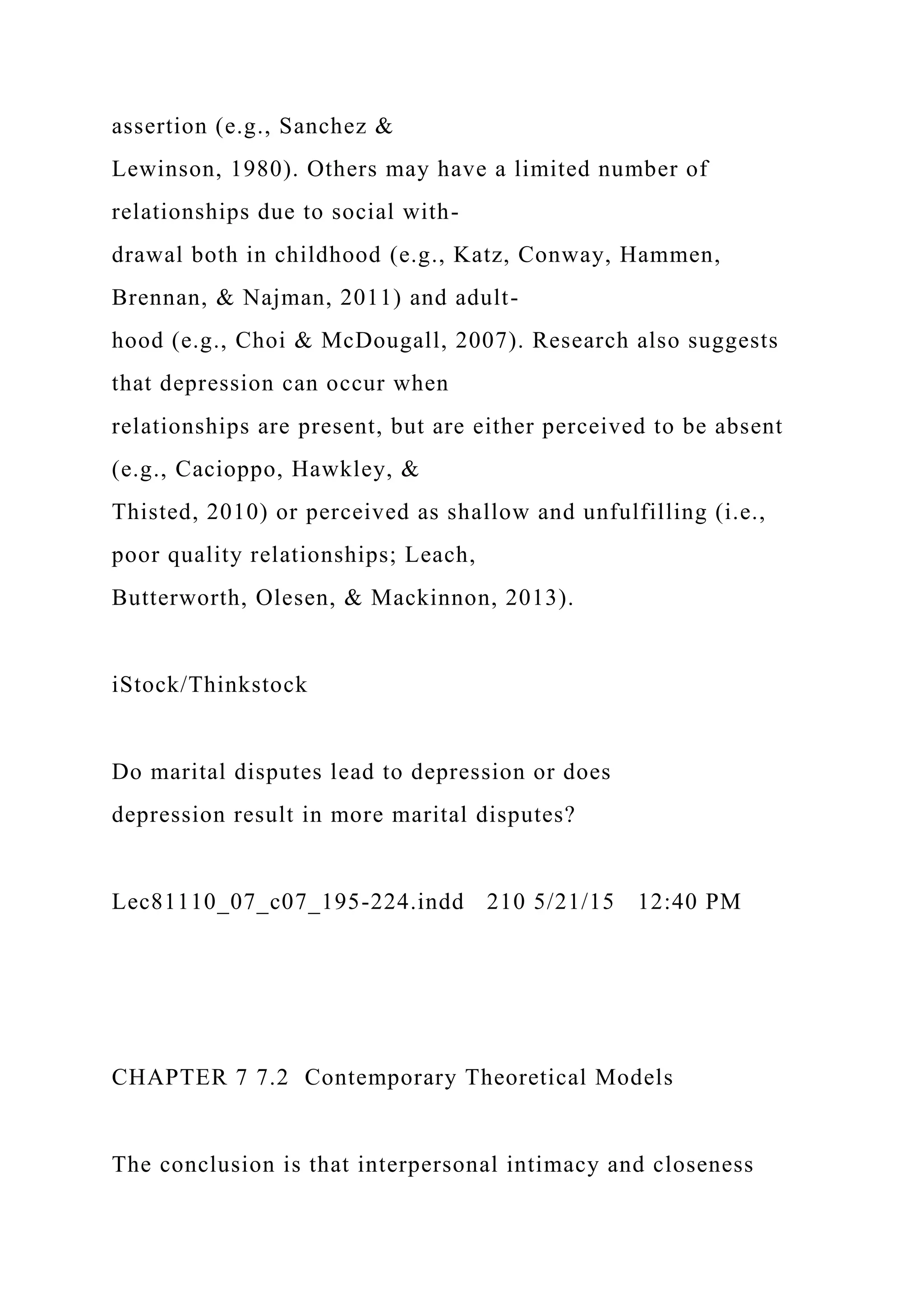 assertion (e.g., Sanchez &
Lewinson, 1980). Others may have a limited number of
relationships due to social with-
drawal both in childhood (e.g., Katz, Conway, Hammen,
Brennan, & Najman, 2011) and adult-
hood (e.g., Choi & McDougall, 2007). Research also suggests
that depression can occur when
relationships are present, but are either perceived to be absent
(e.g., Cacioppo, Hawkley, &
Thisted, 2010) or perceived as shallow and unfulfilling (i.e.,
poor quality relationships; Leach,
Butterworth, Olesen, & Mackinnon, 2013).
iStock/Thinkstock
Do marital disputes lead to depression or does
depression result in more marital disputes?
Lec81110_07_c07_195-224.indd 210 5/21/15 12:40 PM
CHAPTER 7 7.2 Contemporary Theoretical Models
The conclusion is that interpersonal intimacy and closeness
 