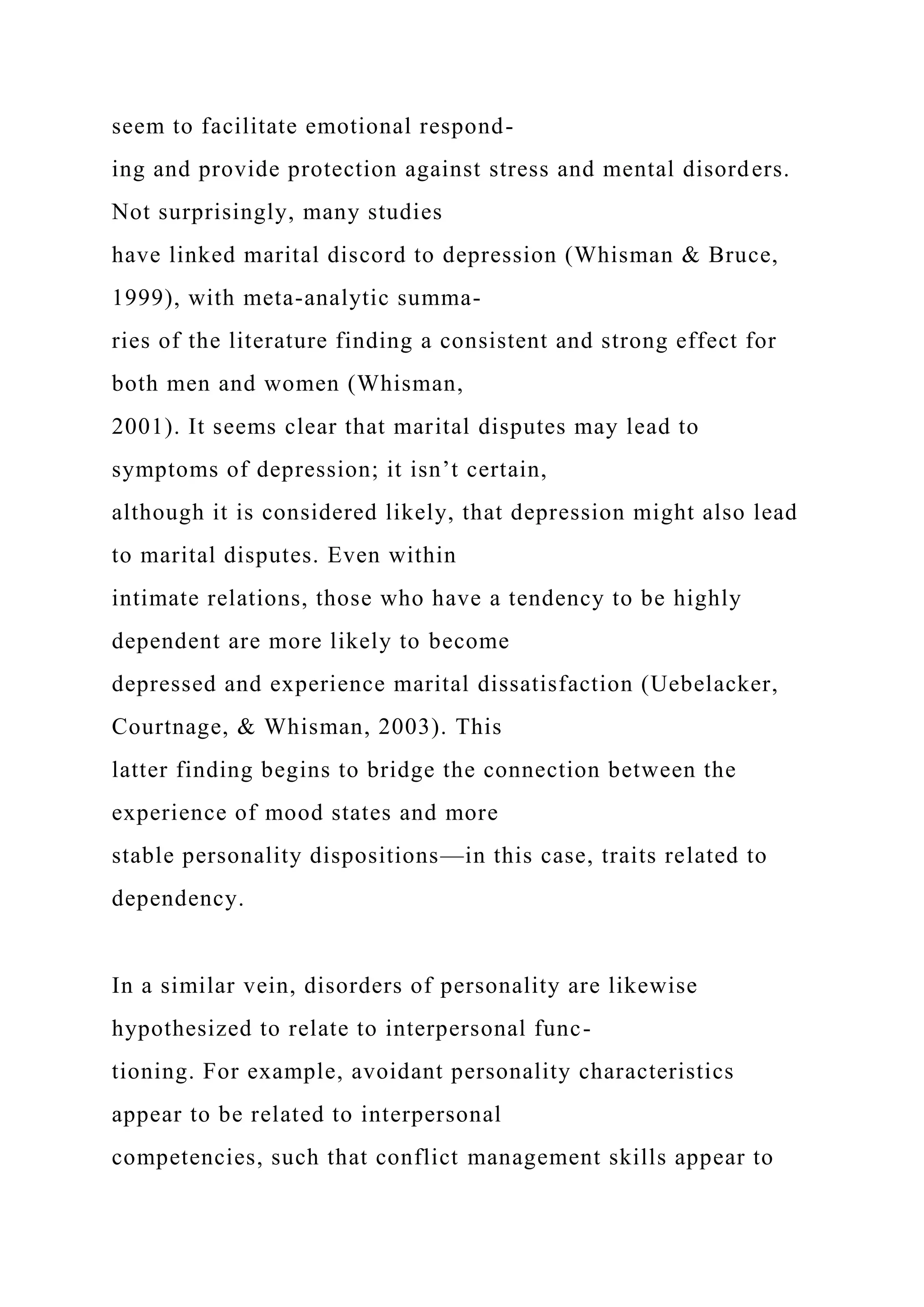 seem to facilitate emotional respond-
ing and provide protection against stress and mental disorders.
Not surprisingly, many studies
have linked marital discord to depression (Whisman & Bruce,
1999), with meta-analytic summa-
ries of the literature finding a consistent and strong effect for
both men and women (Whisman,
2001). It seems clear that marital disputes may lead to
symptoms of depression; it isn’t certain,
although it is considered likely, that depression might also lead
to marital disputes. Even within
intimate relations, those who have a tendency to be highly
dependent are more likely to become
depressed and experience marital dissatisfaction (Uebelacker,
Courtnage, & Whisman, 2003). This
latter finding begins to bridge the connection between the
experience of mood states and more
stable personality dispositions—in this case, traits related to
dependency.
In a similar vein, disorders of personality are likewise
hypothesized to relate to interpersonal func-
tioning. For example, avoidant personality characteristics
appear to be related to interpersonal
competencies, such that conflict management skills appear to
 