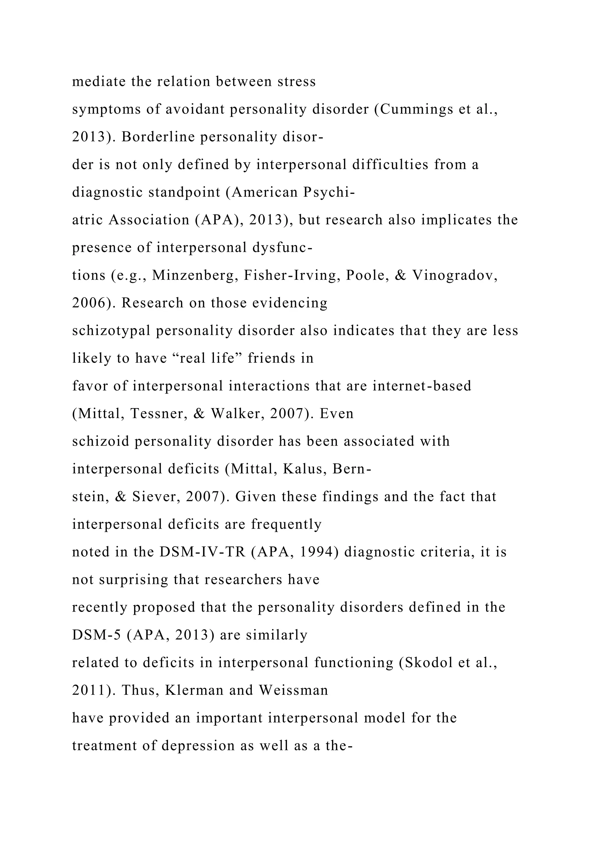 mediate the relation between stress
symptoms of avoidant personality disorder (Cummings et al.,
2013). Borderline personality disor-
der is not only defined by interpersonal difficulties from a
diagnostic standpoint (American Psychi-
atric Association (APA), 2013), but research also implicates the
presence of interpersonal dysfunc-
tions (e.g., Minzenberg, Fisher-Irving, Poole, & Vinogradov,
2006). Research on those evidencing
schizotypal personality disorder also indicates that they are less
likely to have “real life” friends in
favor of interpersonal interactions that are internet-based
(Mittal, Tessner, & Walker, 2007). Even
schizoid personality disorder has been associated with
interpersonal deficits (Mittal, Kalus, Bern-
stein, & Siever, 2007). Given these findings and the fact that
interpersonal deficits are frequently
noted in the DSM-IV-TR (APA, 1994) diagnostic criteria, it is
not surprising that researchers have
recently proposed that the personality disorders defined in the
DSM-5 (APA, 2013) are similarly
related to deficits in interpersonal functioning (Skodol et al.,
2011). Thus, Klerman and Weissman
have provided an important interpersonal model for the
treatment of depression as well as a the-
 
