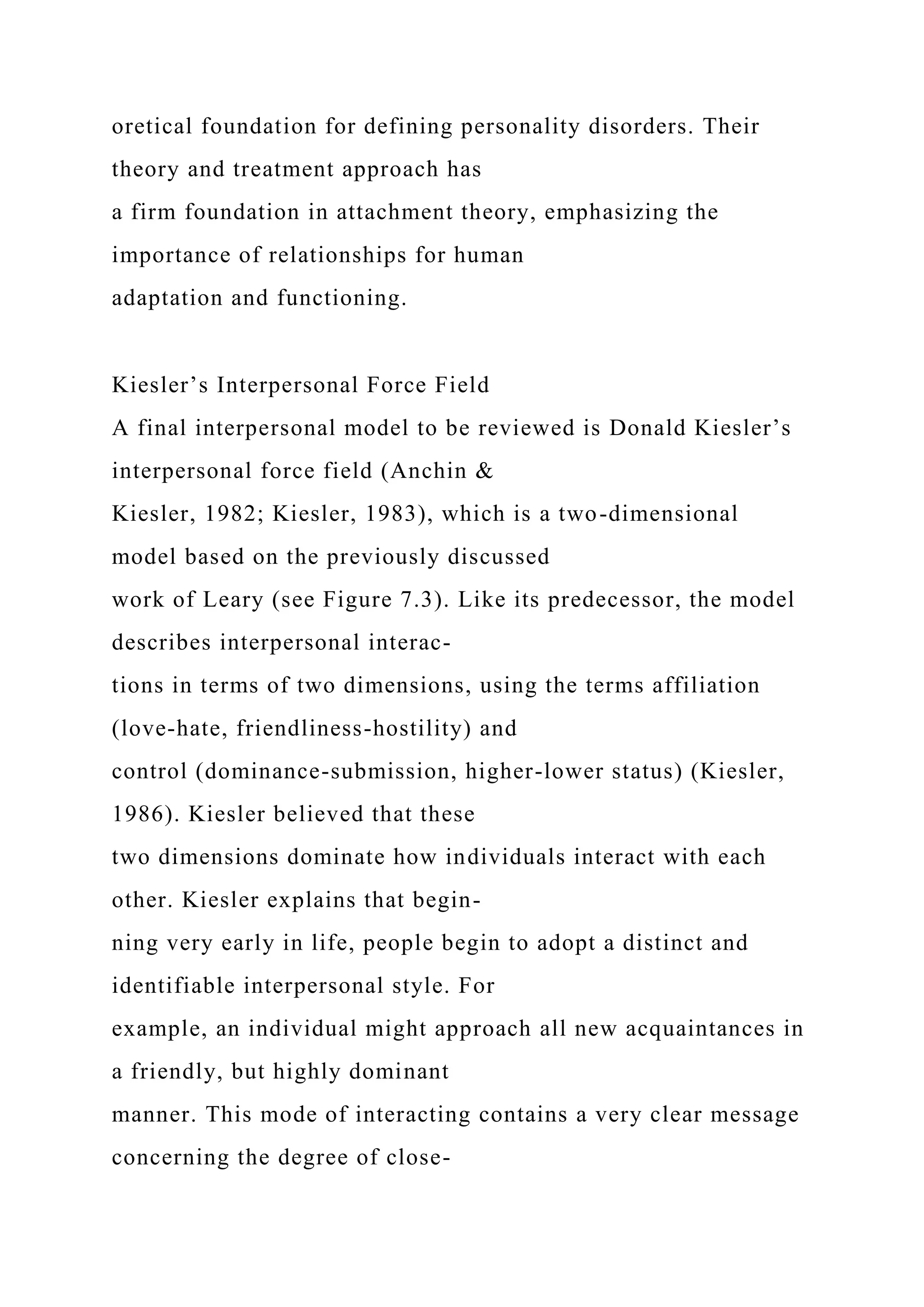 oretical foundation for defining personality disorders. Their
theory and treatment approach has
a firm foundation in attachment theory, emphasizing the
importance of relationships for human
adaptation and functioning.
Kiesler’s Interpersonal Force Field
A final interpersonal model to be reviewed is Donald Kiesler’s
interpersonal force field (Anchin &
Kiesler, 1982; Kiesler, 1983), which is a two-dimensional
model based on the previously discussed
work of Leary (see Figure 7.3). Like its predecessor, the model
describes interpersonal interac-
tions in terms of two dimensions, using the terms affiliation
(love-hate, friendliness-hostility) and
control (dominance-submission, higher-lower status) (Kiesler,
1986). Kiesler believed that these
two dimensions dominate how individuals interact with each
other. Kiesler explains that begin-
ning very early in life, people begin to adopt a distinct and
identifiable interpersonal style. For
example, an individual might approach all new acquaintances in
a friendly, but highly dominant
manner. This mode of interacting contains a very clear message
concerning the degree of close-
 