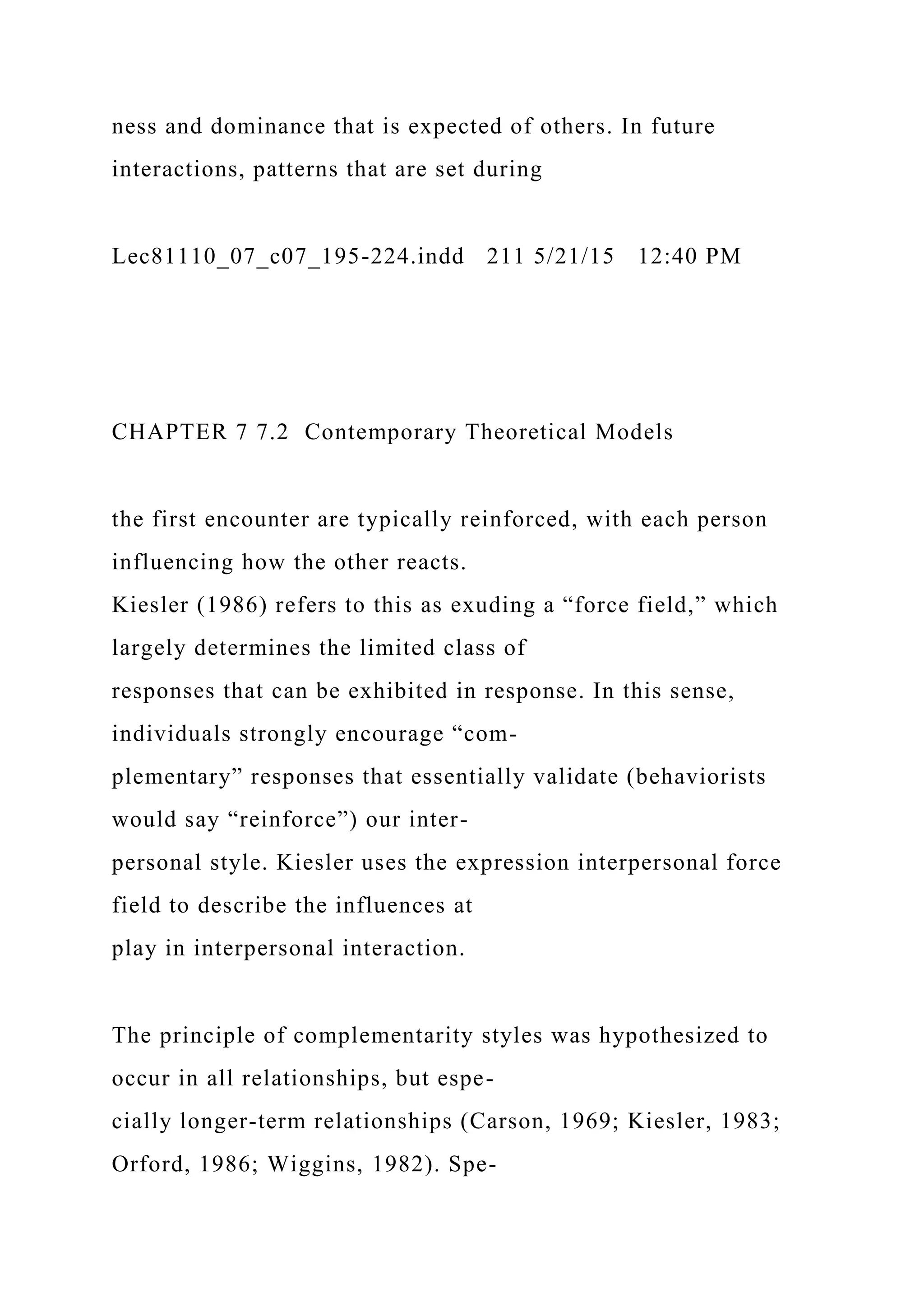 ness and dominance that is expected of others. In future
interactions, patterns that are set during
Lec81110_07_c07_195-224.indd 211 5/21/15 12:40 PM
CHAPTER 7 7.2 Contemporary Theoretical Models
the first encounter are typically reinforced, with each person
influencing how the other reacts.
Kiesler (1986) refers to this as exuding a “force field,” which
largely determines the limited class of
responses that can be exhibited in response. In this sense,
individuals strongly encourage “com-
plementary” responses that essentially validate (behaviorists
would say “reinforce”) our inter-
personal style. Kiesler uses the expression interpersonal force
field to describe the influences at
play in interpersonal interaction.
The principle of complementarity styles was hypothesized to
occur in all relationships, but espe-
cially longer-term relationships (Carson, 1969; Kiesler, 1983;
Orford, 1986; Wiggins, 1982). Spe-
 
