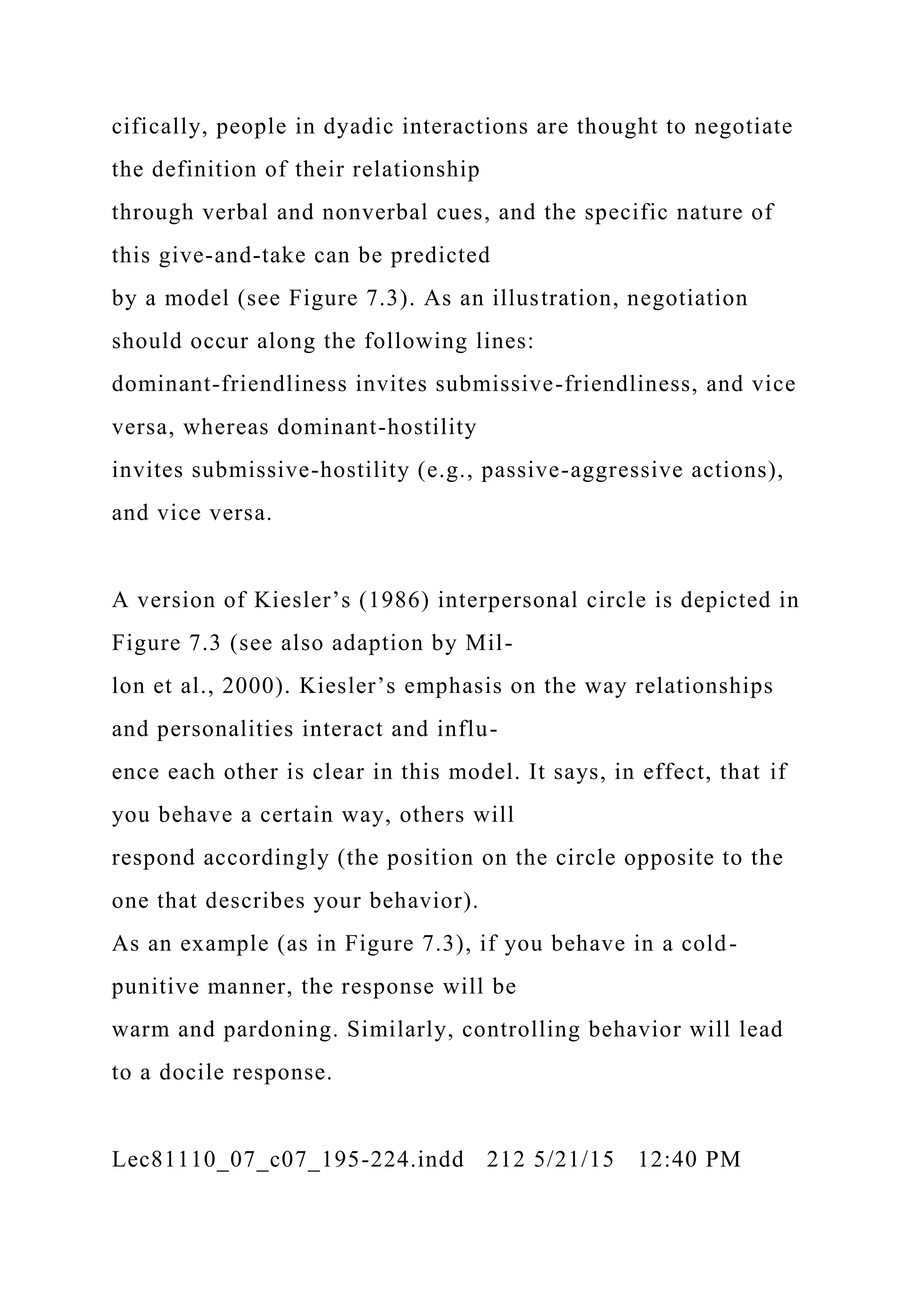 cifically, people in dyadic interactions are thought to negotiate
the definition of their relationship
through verbal and nonverbal cues, and the specific nature of
this give-and-take can be predicted
by a model (see Figure 7.3). As an illustration, negotiation
should occur along the following lines:
dominant-friendliness invites submissive-friendliness, and vice
versa, whereas dominant-hostility
invites submissive-hostility (e.g., passive-aggressive actions),
and vice versa.
A version of Kiesler’s (1986) interpersonal circle is depicted in
Figure 7.3 (see also adaption by Mil-
lon et al., 2000). Kiesler’s emphasis on the way relationships
and personalities interact and influ-
ence each other is clear in this model. It says, in effect, that if
you behave a certain way, others will
respond accordingly (the position on the circle opposite to the
one that describes your behavior).
As an example (as in Figure 7.3), if you behave in a cold-
punitive manner, the response will be
warm and pardoning. Similarly, controlling behavior will lead
to a docile response.
Lec81110_07_c07_195-224.indd 212 5/21/15 12:40 PM
 
