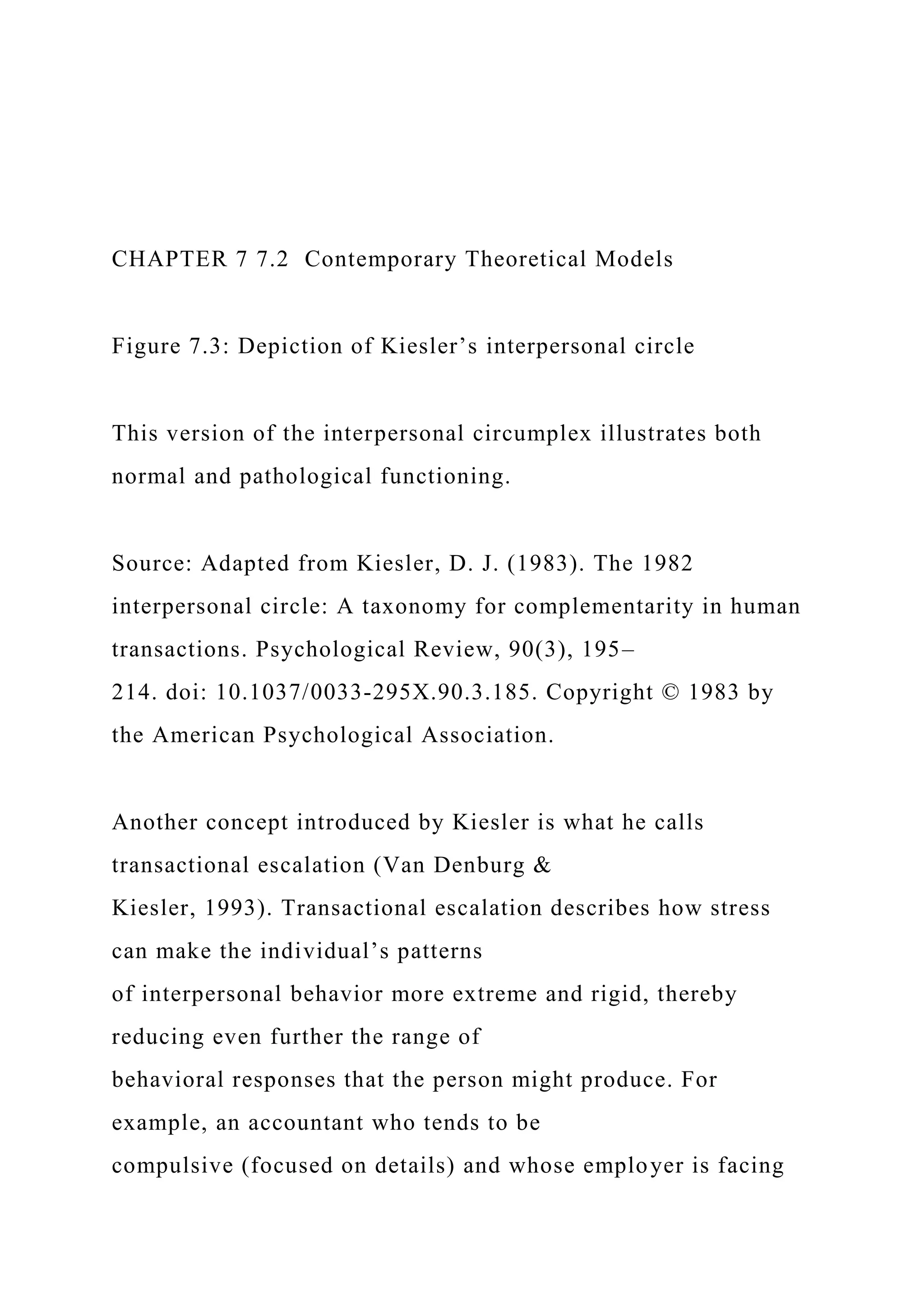CHAPTER 7 7.2 Contemporary Theoretical Models
Figure 7.3: Depiction of Kiesler’s interpersonal circle
This version of the interpersonal circumplex illustrates both
normal and pathological functioning.
Source: Adapted from Kiesler, D. J. (1983). The 1982
interpersonal circle: A taxonomy for complementarity in human
transactions. Psychological Review, 90(3), 195–
214. doi: 10.1037/0033-295X.90.3.185. Copyright © 1983 by
the American Psychological Association.
Another concept introduced by Kiesler is what he calls
transactional escalation (Van Denburg &
Kiesler, 1993). Transactional escalation describes how stress
can make the individual’s patterns
of interpersonal behavior more extreme and rigid, thereby
reducing even further the range of
behavioral responses that the person might produce. For
example, an accountant who tends to be
compulsive (focused on details) and whose employer is facing
 