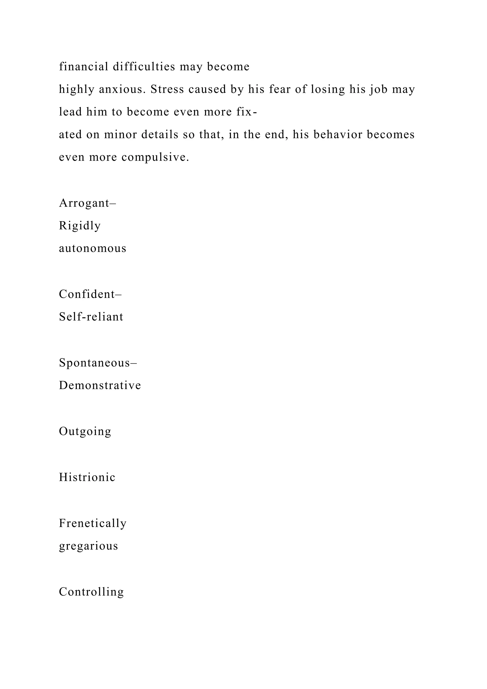 financial difficulties may become
highly anxious. Stress caused by his fear of losing his job may
lead him to become even more fix-
ated on minor details so that, in the end, his behavior becomes
even more compulsive.
Arrogant–
Rigidly
autonomous
Confident–
Self-reliant
Spontaneous–
Demonstrative
Outgoing
Histrionic
Frenetically
gregarious
Controlling
 