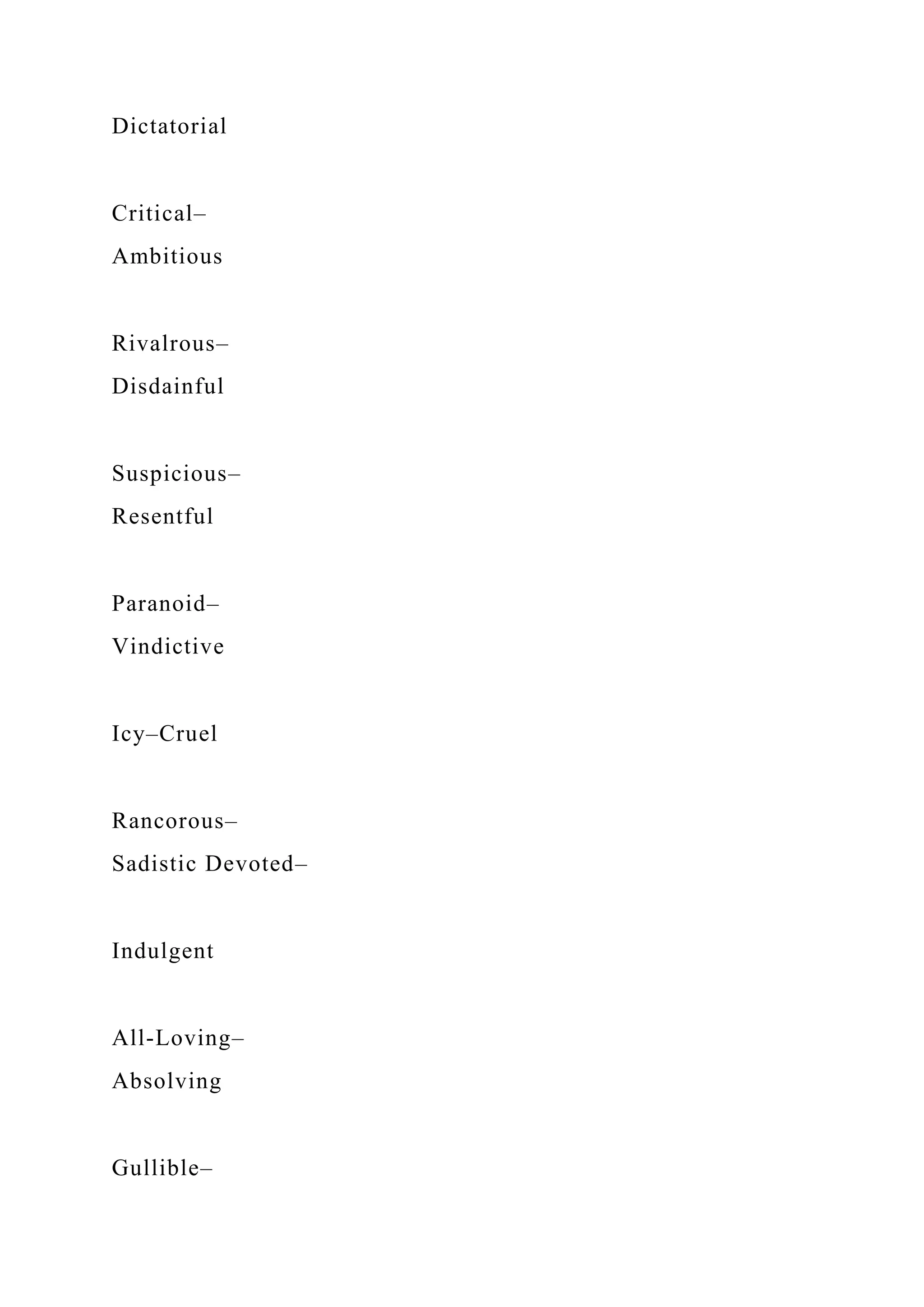 Dictatorial
Critical–
Ambitious
Rivalrous–
Disdainful
Suspicious–
Resentful
Paranoid–
Vindictive
Icy–Cruel
Rancorous–
Sadistic Devoted–
Indulgent
All-Loving–
Absolving
Gullible–
 