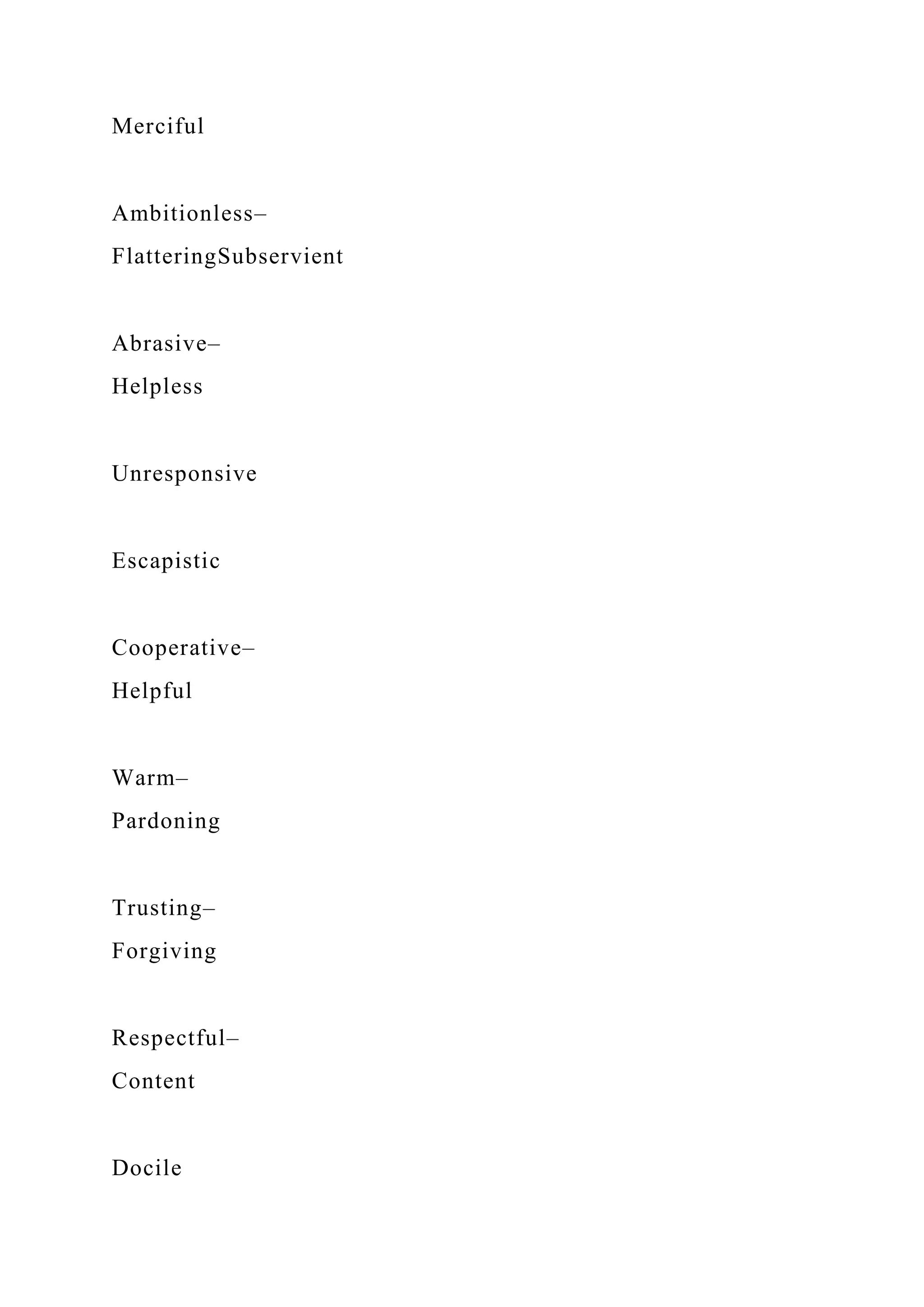 Merciful
Ambitionless–
FlatteringSubservient
Abrasive–
Helpless
Unresponsive
Escapistic
Cooperative–
Helpful
Warm–
Pardoning
Trusting–
Forgiving
Respectful–
Content
Docile
 
