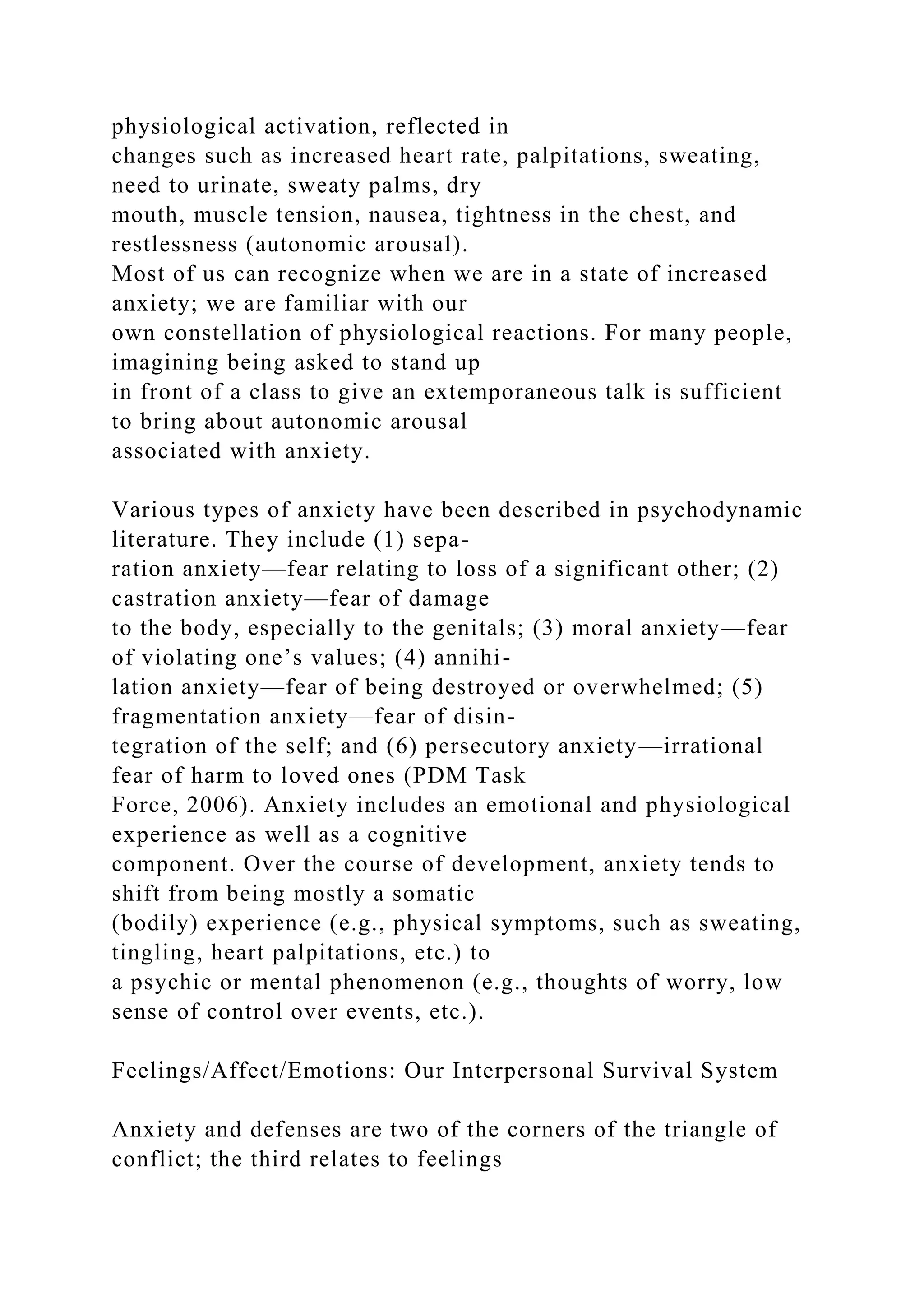physiological activation, reflected in
changes such as increased heart rate, palpitations, sweating,
need to urinate, sweaty palms, dry
mouth, muscle tension, nausea, tightness in the chest, and
restlessness (autonomic arousal).
Most of us can recognize when we are in a state of increased
anxiety; we are familiar with our
own constellation of physiological reactions. For many people,
imagining being asked to stand up
in front of a class to give an extemporaneous talk is sufficient
to bring about autonomic arousal
associated with anxiety.
Various types of anxiety have been described in psychodynamic
literature. They include (1) sepa-
ration anxiety—fear relating to loss of a significant other; (2)
castration anxiety—fear of damage
to the body, especially to the genitals; (3) moral anxiety—fear
of violating one’s values; (4) annihi-
lation anxiety—fear of being destroyed or overwhelmed; (5)
fragmentation anxiety—fear of disin-
tegration of the self; and (6) persecutory anxiety—irrational
fear of harm to loved ones (PDM Task
Force, 2006). Anxiety includes an emotional and physiological
experience as well as a cognitive
component. Over the course of development, anxiety tends to
shift from being mostly a somatic
(bodily) experience (e.g., physical symptoms, such as sweating,
tingling, heart palpitations, etc.) to
a psychic or mental phenomenon (e.g., thoughts of worry, low
sense of control over events, etc.).
Feelings/Affect/Emotions: Our Interpersonal Survival System
Anxiety and defenses are two of the corners of the triangle of
conflict; the third relates to feelings
 