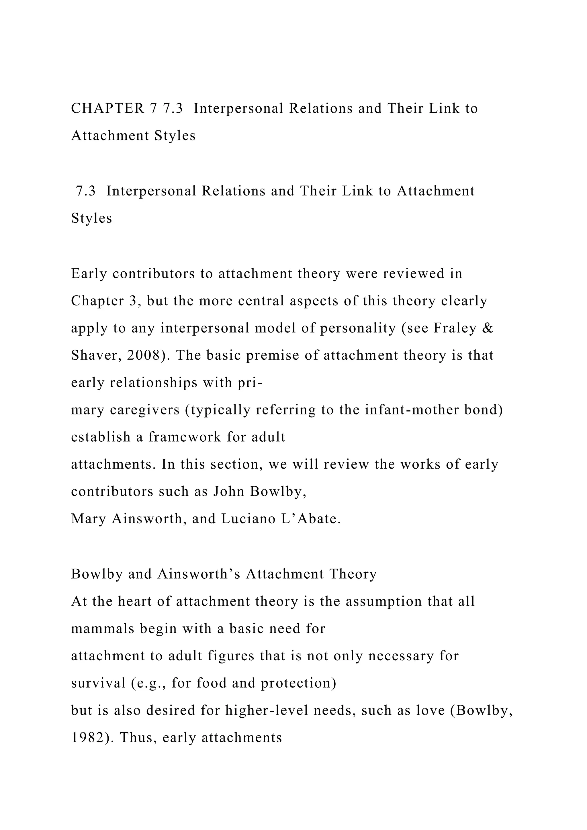 CHAPTER 7 7.3 Interpersonal Relations and Their Link to
Attachment Styles
7.3 Interpersonal Relations and Their Link to Attachment
Styles
Early contributors to attachment theory were reviewed in
Chapter 3, but the more central aspects of this theory clearly
apply to any interpersonal model of personality (see Fraley &
Shaver, 2008). The basic premise of attachment theory is that
early relationships with pri-
mary caregivers (typically referring to the infant-mother bond)
establish a framework for adult
attachments. In this section, we will review the works of early
contributors such as John Bowlby,
Mary Ainsworth, and Luciano L’Abate.
Bowlby and Ainsworth’s Attachment Theory
At the heart of attachment theory is the assumption that all
mammals begin with a basic need for
attachment to adult figures that is not only necessary for
survival (e.g., for food and protection)
but is also desired for higher-level needs, such as love (Bowlby,
1982). Thus, early attachments
 