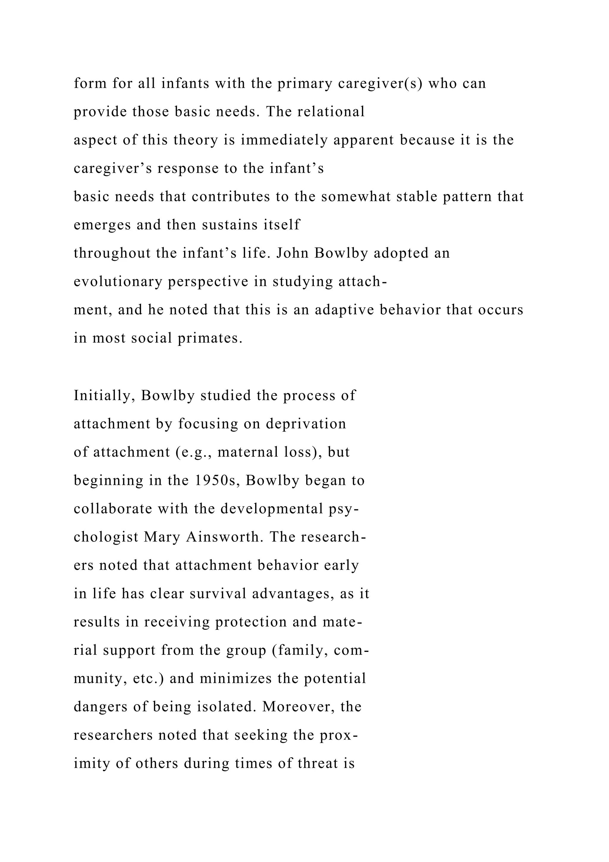 form for all infants with the primary caregiver(s) who can
provide those basic needs. The relational
aspect of this theory is immediately apparent because it is the
caregiver’s response to the infant’s
basic needs that contributes to the somewhat stable pattern that
emerges and then sustains itself
throughout the infant’s life. John Bowlby adopted an
evolutionary perspective in studying attach-
ment, and he noted that this is an adaptive behavior that occurs
in most social primates.
Initially, Bowlby studied the process of
attachment by focusing on deprivation
of attachment (e.g., maternal loss), but
beginning in the 1950s, Bowlby began to
collaborate with the developmental psy-
chologist Mary Ainsworth. The research-
ers noted that attachment behavior early
in life has clear survival advantages, as it
results in receiving protection and mate-
rial support from the group (family, com-
munity, etc.) and minimizes the potential
dangers of being isolated. Moreover, the
researchers noted that seeking the prox-
imity of others during times of threat is
 
