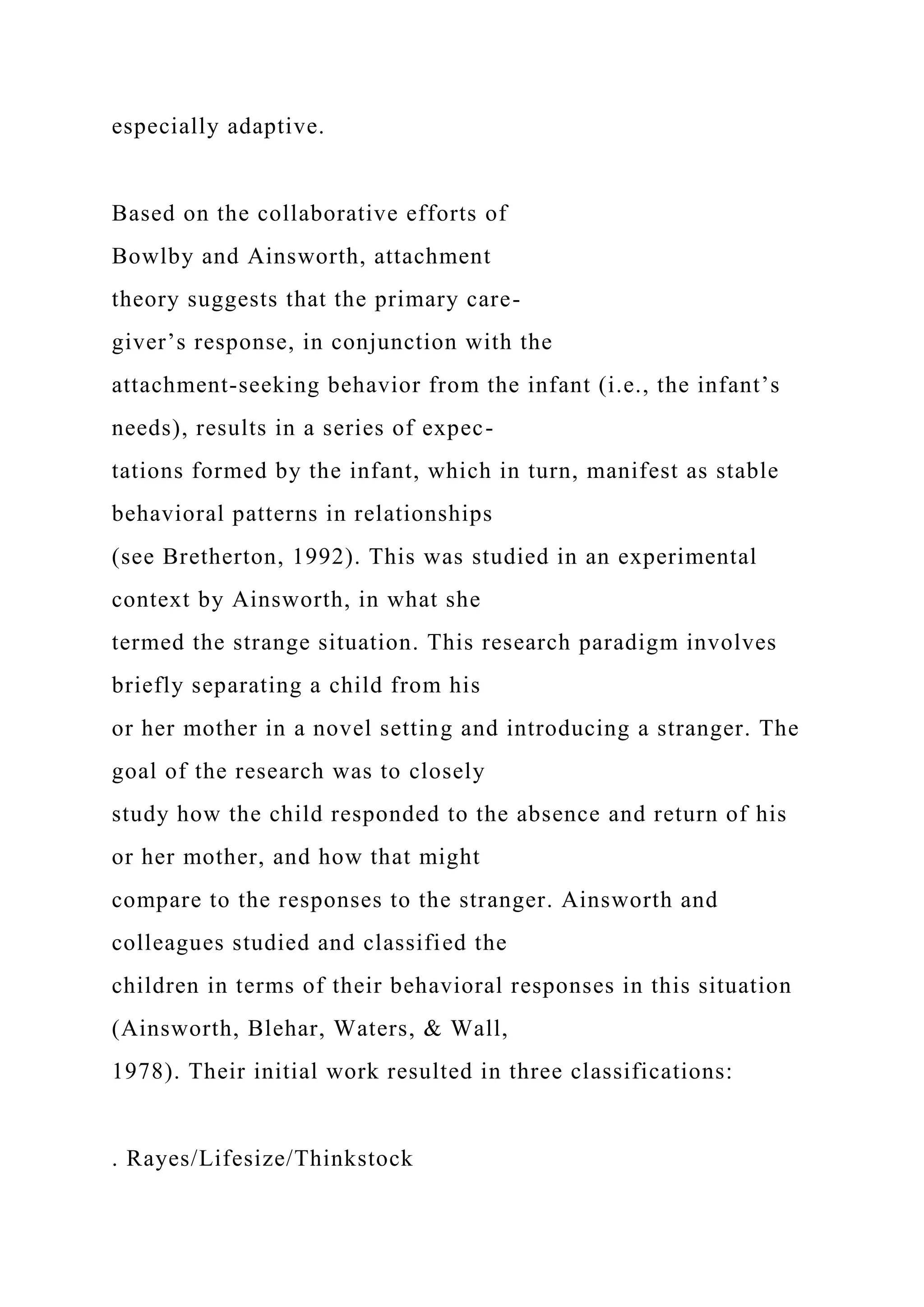 especially adaptive.
Based on the collaborative efforts of
Bowlby and Ainsworth, attachment
theory suggests that the primary care-
giver’s response, in conjunction with the
attachment-seeking behavior from the infant (i.e., the infant’s
needs), results in a series of expec-
tations formed by the infant, which in turn, manifest as stable
behavioral patterns in relationships
(see Bretherton, 1992). This was studied in an experimental
context by Ainsworth, in what she
termed the strange situation. This research paradigm involves
briefly separating a child from his
or her mother in a novel setting and introducing a stranger. The
goal of the research was to closely
study how the child responded to the absence and return of his
or her mother, and how that might
compare to the responses to the stranger. Ainsworth and
colleagues studied and classified the
children in terms of their behavioral responses in this situation
(Ainsworth, Blehar, Waters, & Wall,
1978). Their initial work resulted in three classifications:
. Rayes/Lifesize/Thinkstock
 