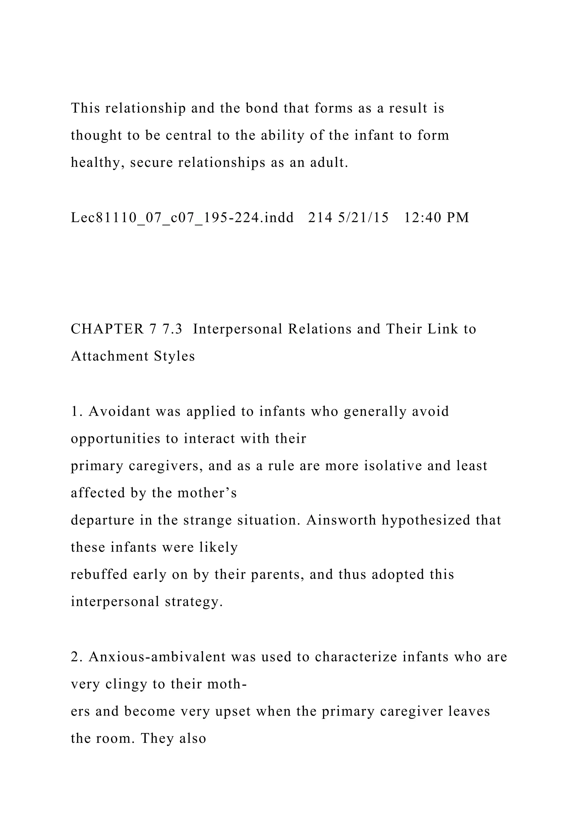This relationship and the bond that forms as a result is
thought to be central to the ability of the infant to form
healthy, secure relationships as an adult.
Lec81110_07_c07_195-224.indd 214 5/21/15 12:40 PM
CHAPTER 7 7.3 Interpersonal Relations and Their Link to
Attachment Styles
1. Avoidant was applied to infants who generally avoid
opportunities to interact with their
primary caregivers, and as a rule are more isolative and least
affected by the mother’s
departure in the strange situation. Ainsworth hypothesized that
these infants were likely
rebuffed early on by their parents, and thus adopted this
interpersonal strategy.
2. Anxious-ambivalent was used to characterize infants who are
very clingy to their moth-
ers and become very upset when the primary caregiver leaves
the room. They also
 