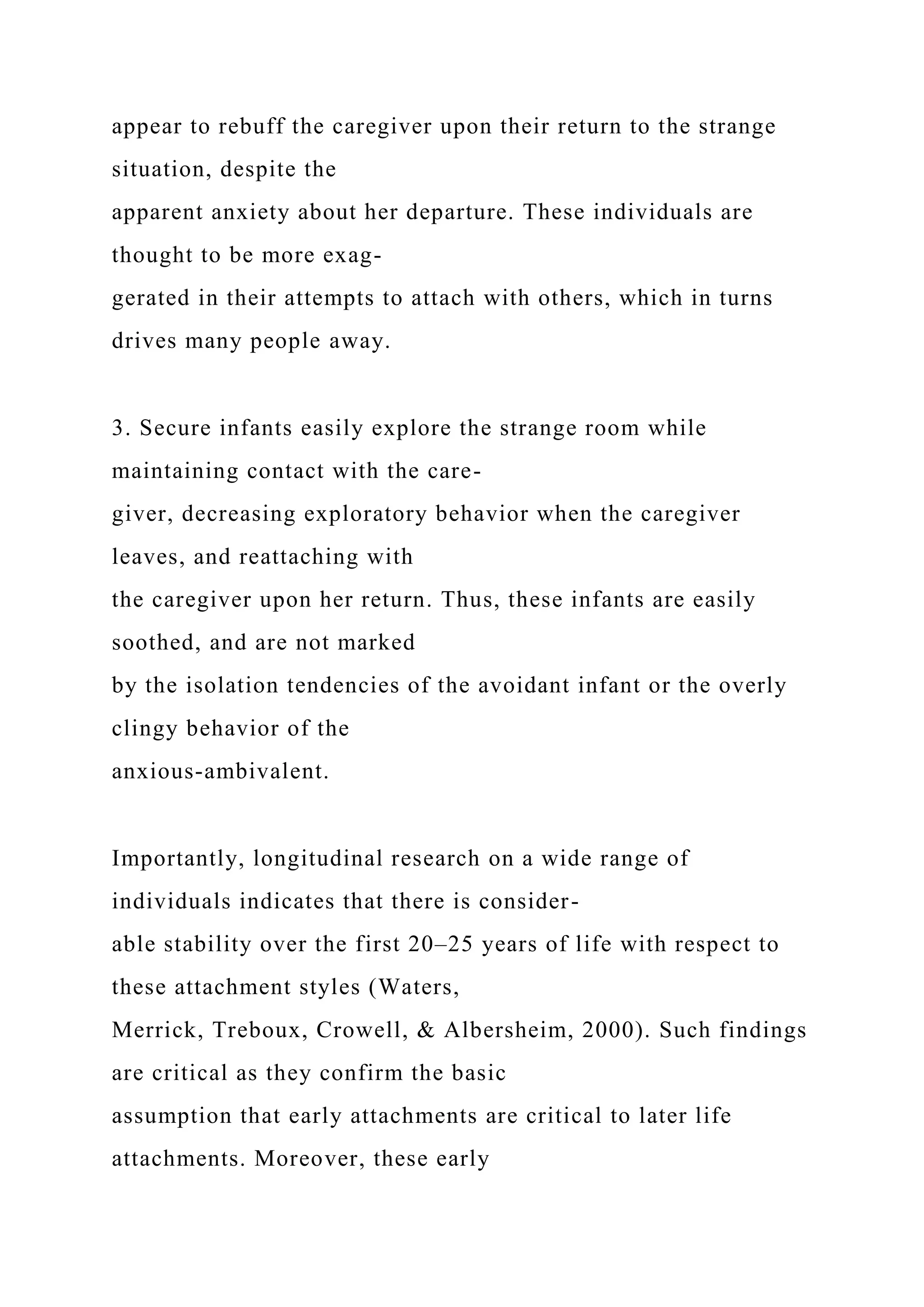 appear to rebuff the caregiver upon their return to the strange
situation, despite the
apparent anxiety about her departure. These individuals are
thought to be more exag-
gerated in their attempts to attach with others, which in turns
drives many people away.
3. Secure infants easily explore the strange room while
maintaining contact with the care-
giver, decreasing exploratory behavior when the caregiver
leaves, and reattaching with
the caregiver upon her return. Thus, these infants are easily
soothed, and are not marked
by the isolation tendencies of the avoidant infant or the overly
clingy behavior of the
anxious-ambivalent.
Importantly, longitudinal research on a wide range of
individuals indicates that there is consider-
able stability over the first 20–25 years of life with respect to
these attachment styles (Waters,
Merrick, Treboux, Crowell, & Albersheim, 2000). Such findings
are critical as they confirm the basic
assumption that early attachments are critical to later life
attachments. Moreover, these early
 