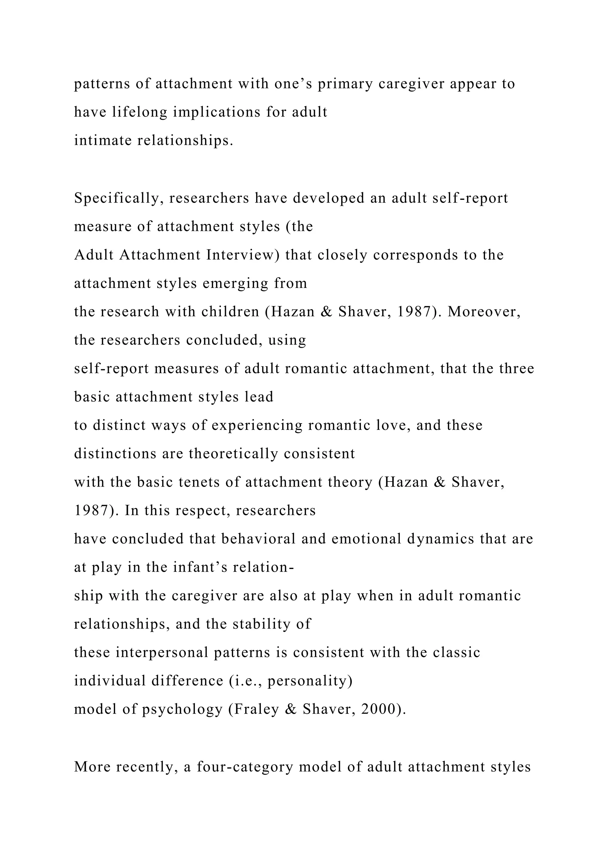 patterns of attachment with one’s primary caregiver appear to
have lifelong implications for adult
intimate relationships.
Specifically, researchers have developed an adult self-report
measure of attachment styles (the
Adult Attachment Interview) that closely corresponds to the
attachment styles emerging from
the research with children (Hazan & Shaver, 1987). Moreover,
the researchers concluded, using
self-report measures of adult romantic attachment, that the three
basic attachment styles lead
to distinct ways of experiencing romantic love, and these
distinctions are theoretically consistent
with the basic tenets of attachment theory (Hazan & Shaver,
1987). In this respect, researchers
have concluded that behavioral and emotional dynamics that are
at play in the infant’s relation-
ship with the caregiver are also at play when in adult romantic
relationships, and the stability of
these interpersonal patterns is consistent with the classic
individual difference (i.e., personality)
model of psychology (Fraley & Shaver, 2000).
More recently, a four-category model of adult attachment styles
 