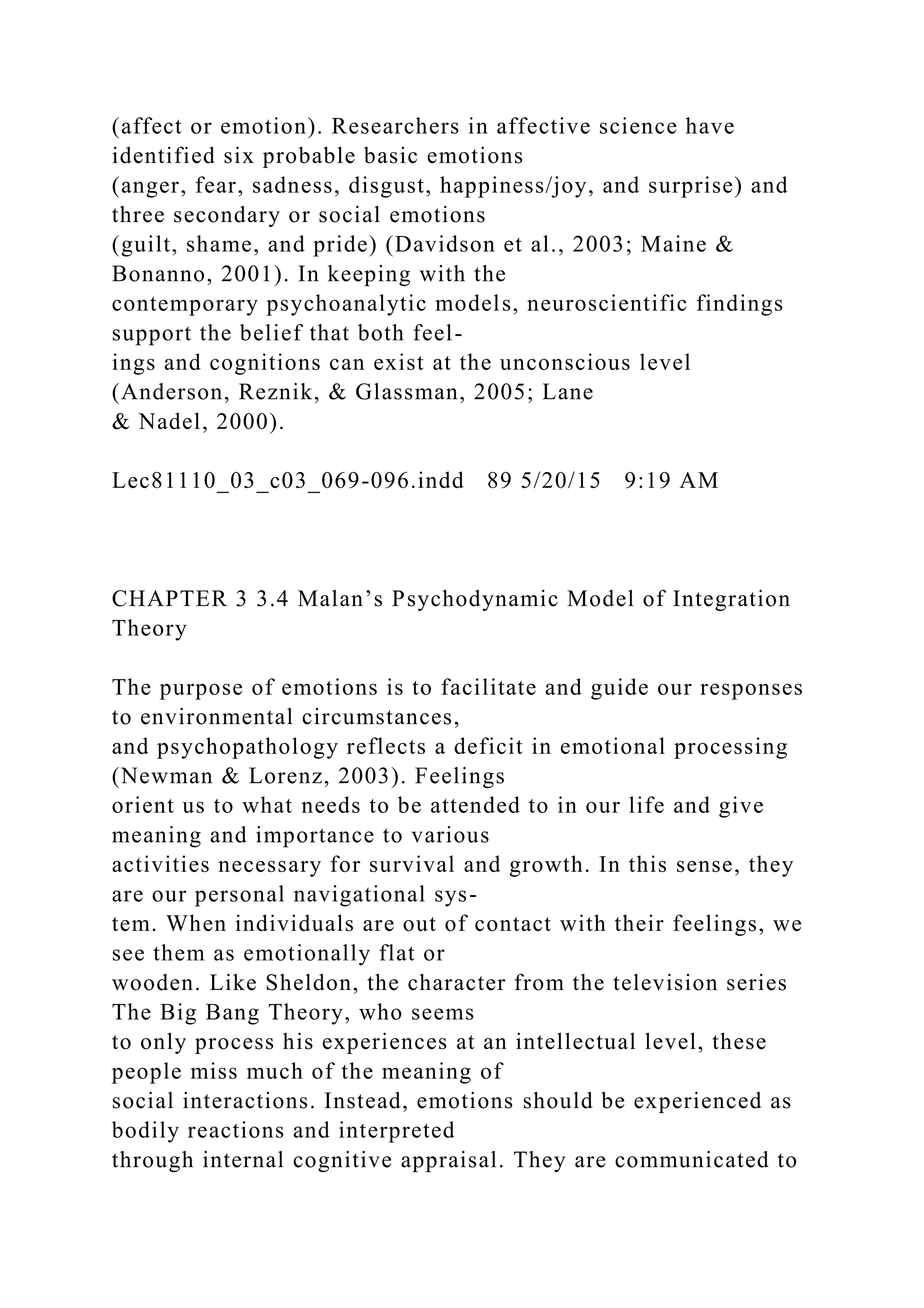 (affect or emotion). Researchers in affective science have
identified six probable basic emotions
(anger, fear, sadness, disgust, happiness/joy, and surprise) and
three secondary or social emotions
(guilt, shame, and pride) (Davidson et al., 2003; Maine &
Bonanno, 2001). In keeping with the
contemporary psychoanalytic models, neuroscientific findings
support the belief that both feel-
ings and cognitions can exist at the unconscious level
(Anderson, Reznik, & Glassman, 2005; Lane
& Nadel, 2000).
Lec81110_03_c03_069-096.indd 89 5/20/15 9:19 AM
CHAPTER 3 3.4 Malan’s Psychodynamic Model of Integration
Theory
The purpose of emotions is to facilitate and guide our responses
to environmental circumstances,
and psychopathology reflects a deficit in emotional processing
(Newman & Lorenz, 2003). Feelings
orient us to what needs to be attended to in our life and give
meaning and importance to various
activities necessary for survival and growth. In this sense, they
are our personal navigational sys-
tem. When individuals are out of contact with their feelings, we
see them as emotionally flat or
wooden. Like Sheldon, the character from the television series
The Big Bang Theory, who seems
to only process his experiences at an intellectual level, these
people miss much of the meaning of
social interactions. Instead, emotions should be experienced as
bodily reactions and interpreted
through internal cognitive appraisal. They are communicated to
 