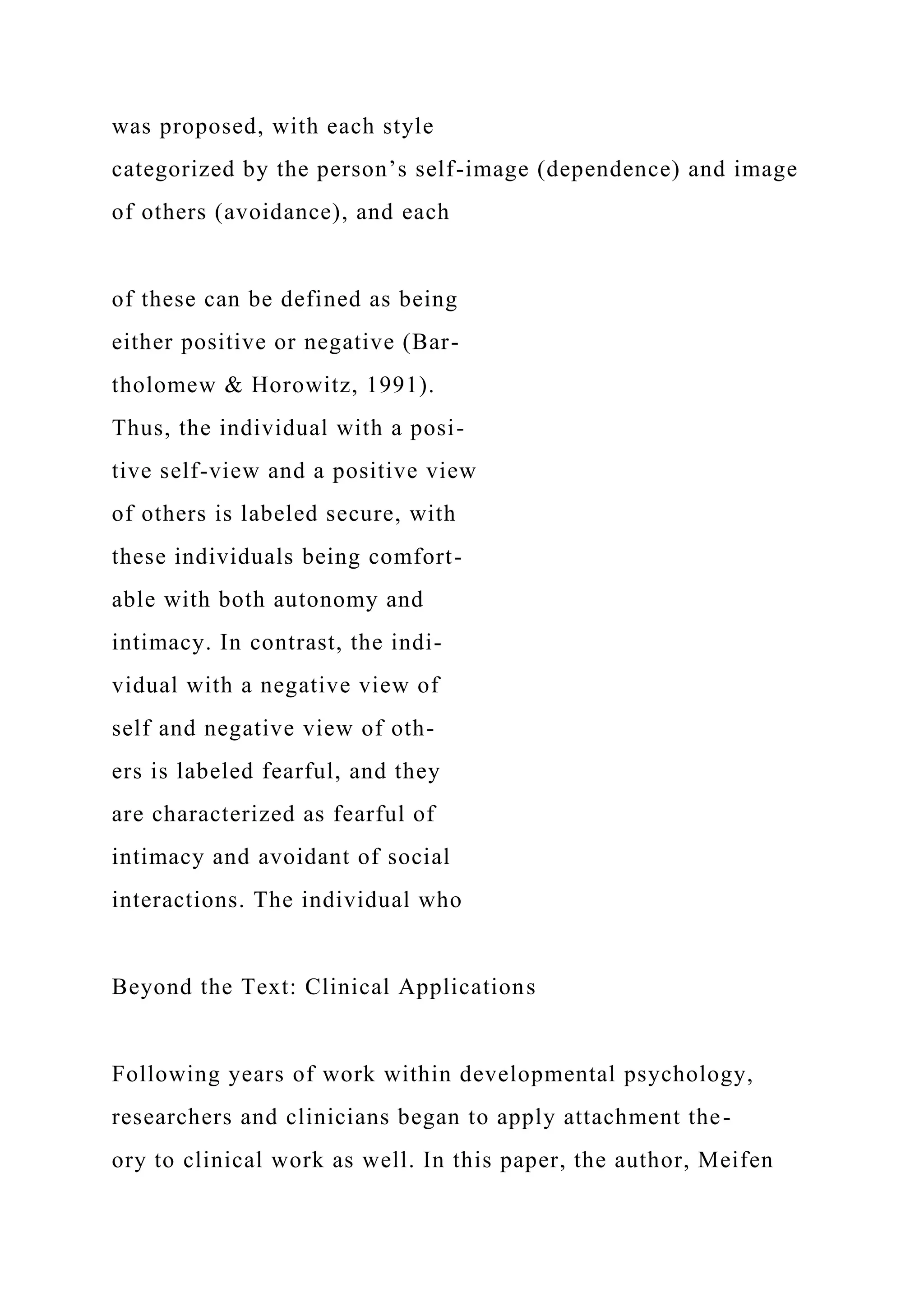 was proposed, with each style
categorized by the person’s self-image (dependence) and image
of others (avoidance), and each
of these can be defined as being
either positive or negative (Bar-
tholomew & Horowitz, 1991).
Thus, the individual with a posi-
tive self-view and a positive view
of others is labeled secure, with
these individuals being comfort-
able with both autonomy and
intimacy. In contrast, the indi-
vidual with a negative view of
self and negative view of oth-
ers is labeled fearful, and they
are characterized as fearful of
intimacy and avoidant of social
interactions. The individual who
Beyond the Text: Clinical Applications
Following years of work within developmental psychology,
researchers and clinicians began to apply attachment the-
ory to clinical work as well. In this paper, the author, Meifen
 