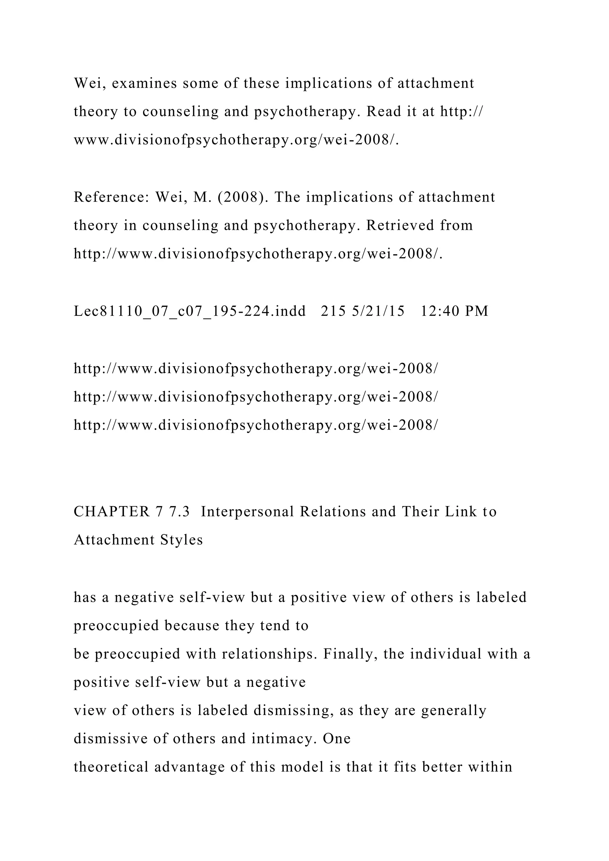 Wei, examines some of these implications of attachment
theory to counseling and psychotherapy. Read it at http://
www.divisionofpsychotherapy.org/wei-2008/.
Reference: Wei, M. (2008). The implications of attachment
theory in counseling and psychotherapy. Retrieved from
http://www.divisionofpsychotherapy.org/wei-2008/.
Lec81110_07_c07_195-224.indd 215 5/21/15 12:40 PM
http://www.divisionofpsychotherapy.org/wei-2008/
http://www.divisionofpsychotherapy.org/wei-2008/
http://www.divisionofpsychotherapy.org/wei-2008/
CHAPTER 7 7.3 Interpersonal Relations and Their Link to
Attachment Styles
has a negative self-view but a positive view of others is labeled
preoccupied because they tend to
be preoccupied with relationships. Finally, the individual with a
positive self-view but a negative
view of others is labeled dismissing, as they are generally
dismissive of others and intimacy. One
theoretical advantage of this model is that it fits better within
 