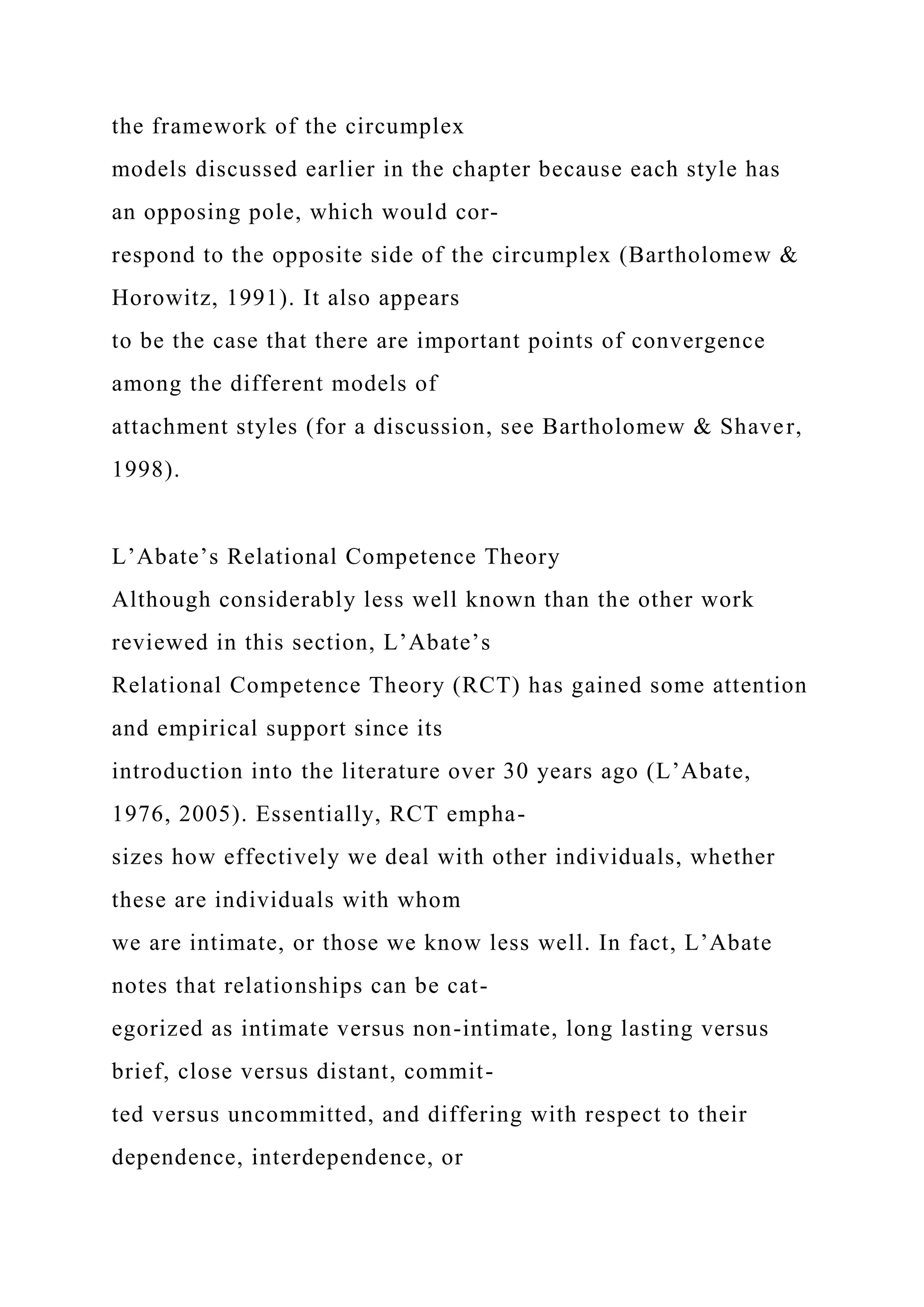 the framework of the circumplex
models discussed earlier in the chapter because each style has
an opposing pole, which would cor-
respond to the opposite side of the circumplex (Bartholomew &
Horowitz, 1991). It also appears
to be the case that there are important points of convergence
among the different models of
attachment styles (for a discussion, see Bartholomew & Shaver,
1998).
L’Abate’s Relational Competence Theory
Although considerably less well known than the other work
reviewed in this section, L’Abate’s
Relational Competence Theory (RCT) has gained some attention
and empirical support since its
introduction into the literature over 30 years ago (L’Abate,
1976, 2005). Essentially, RCT empha-
sizes how effectively we deal with other individuals, whether
these are individuals with whom
we are intimate, or those we know less well. In fact, L’Abate
notes that relationships can be cat-
egorized as intimate versus non-intimate, long lasting versus
brief, close versus distant, commit-
ted versus uncommitted, and differing with respect to their
dependence, interdependence, or
 