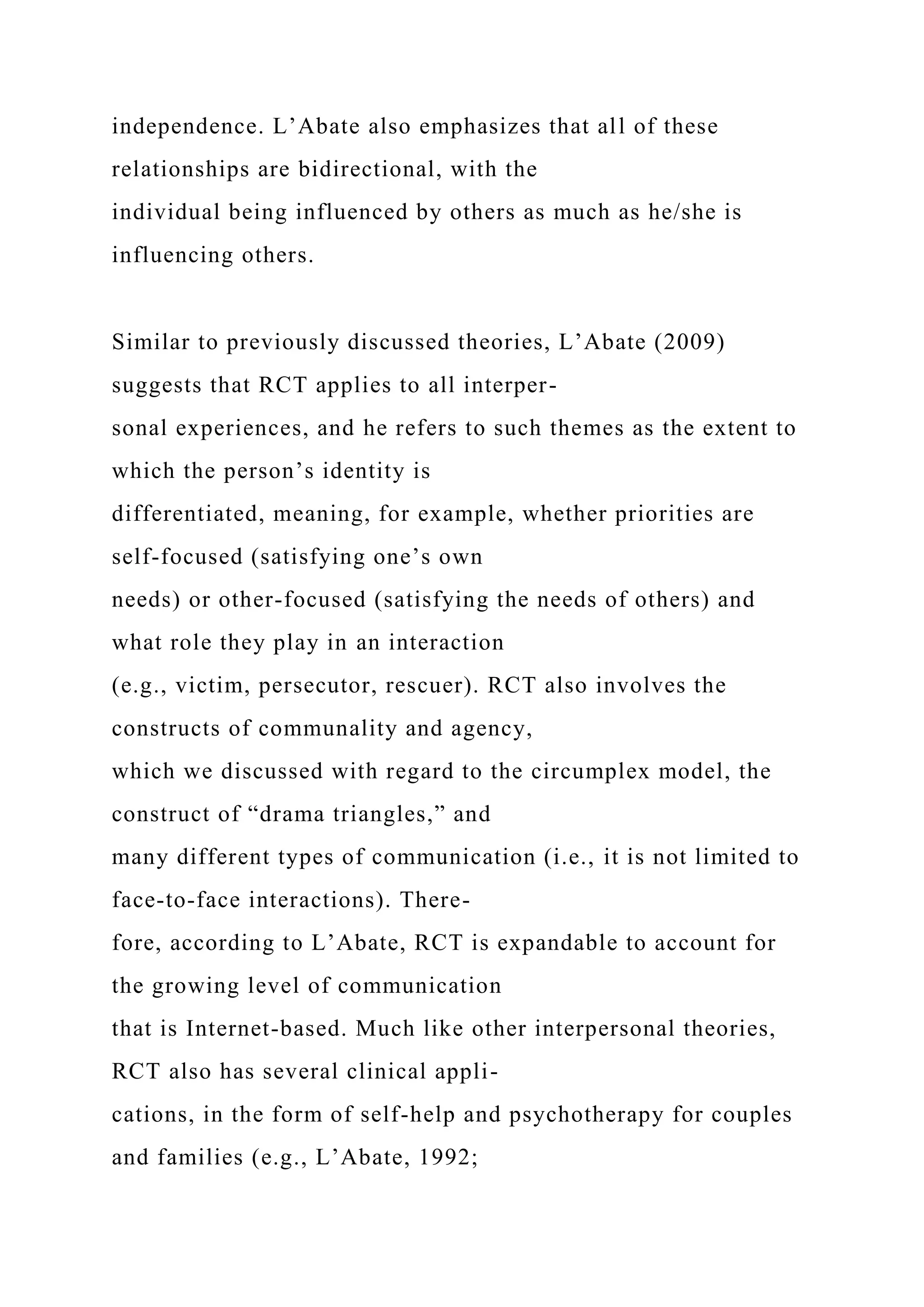 independence. L’Abate also emphasizes that all of these
relationships are bidirectional, with the
individual being influenced by others as much as he/she is
influencing others.
Similar to previously discussed theories, L’Abate (2009)
suggests that RCT applies to all interper-
sonal experiences, and he refers to such themes as the extent to
which the person’s identity is
differentiated, meaning, for example, whether priorities are
self-focused (satisfying one’s own
needs) or other-focused (satisfying the needs of others) and
what role they play in an interaction
(e.g., victim, persecutor, rescuer). RCT also involves the
constructs of communality and agency,
which we discussed with regard to the circumplex model, the
construct of “drama triangles,” and
many different types of communication (i.e., it is not limited to
face-to-face interactions). There-
fore, according to L’Abate, RCT is expandable to account for
the growing level of communication
that is Internet-based. Much like other interpersonal theories,
RCT also has several clinical appli-
cations, in the form of self-help and psychotherapy for couples
and families (e.g., L’Abate, 1992;
 