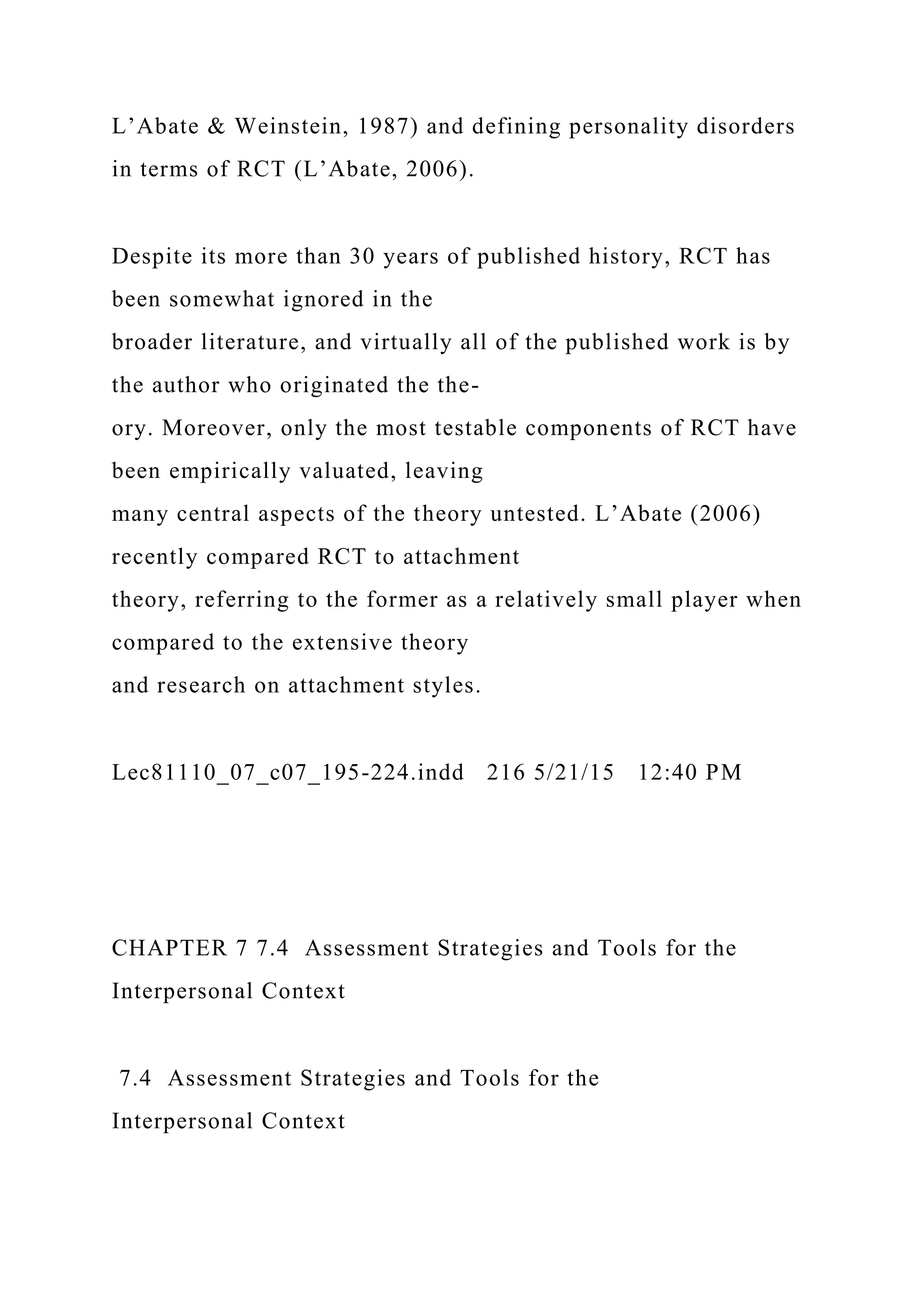 L’Abate & Weinstein, 1987) and defining personality disorders
in terms of RCT (L’Abate, 2006).
Despite its more than 30 years of published history, RCT has
been somewhat ignored in the
broader literature, and virtually all of the published work is by
the author who originated the the-
ory. Moreover, only the most testable components of RCT have
been empirically valuated, leaving
many central aspects of the theory untested. L’Abate (2006)
recently compared RCT to attachment
theory, referring to the former as a relatively small player when
compared to the extensive theory
and research on attachment styles.
Lec81110_07_c07_195-224.indd 216 5/21/15 12:40 PM
CHAPTER 7 7.4 Assessment Strategies and Tools for the
Interpersonal Context
7.4 Assessment Strategies and Tools for the
Interpersonal Context
 