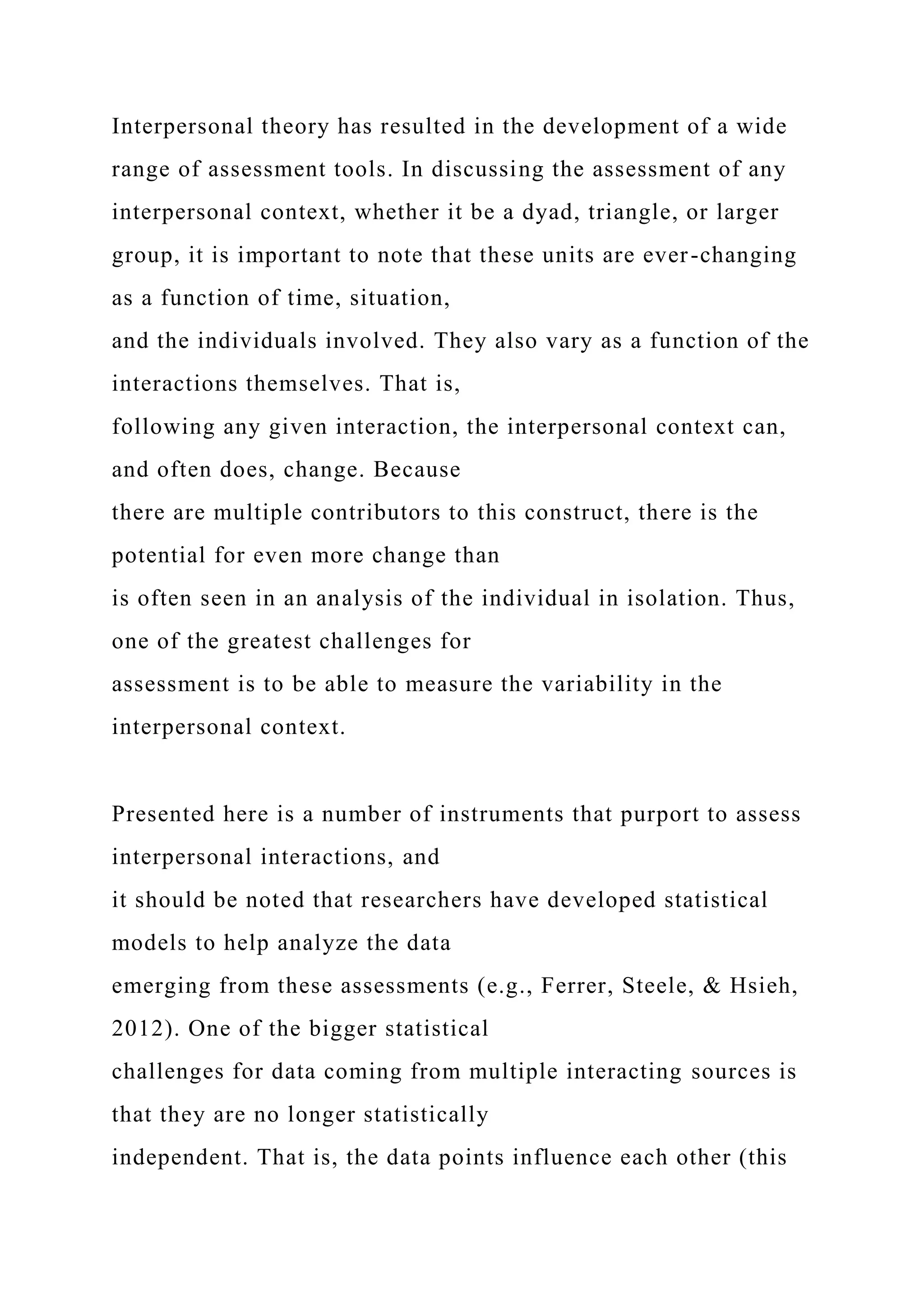 Interpersonal theory has resulted in the development of a wide
range of assessment tools. In discussing the assessment of any
interpersonal context, whether it be a dyad, triangle, or larger
group, it is important to note that these units are ever-changing
as a function of time, situation,
and the individuals involved. They also vary as a function of the
interactions themselves. That is,
following any given interaction, the interpersonal context can,
and often does, change. Because
there are multiple contributors to this construct, there is the
potential for even more change than
is often seen in an analysis of the individual in isolation. Thus,
one of the greatest challenges for
assessment is to be able to measure the variability in the
interpersonal context.
Presented here is a number of instruments that purport to assess
interpersonal interactions, and
it should be noted that researchers have developed statistical
models to help analyze the data
emerging from these assessments (e.g., Ferrer, Steele, & Hsieh,
2012). One of the bigger statistical
challenges for data coming from multiple interacting sources is
that they are no longer statistically
independent. That is, the data points influence each other (this
 