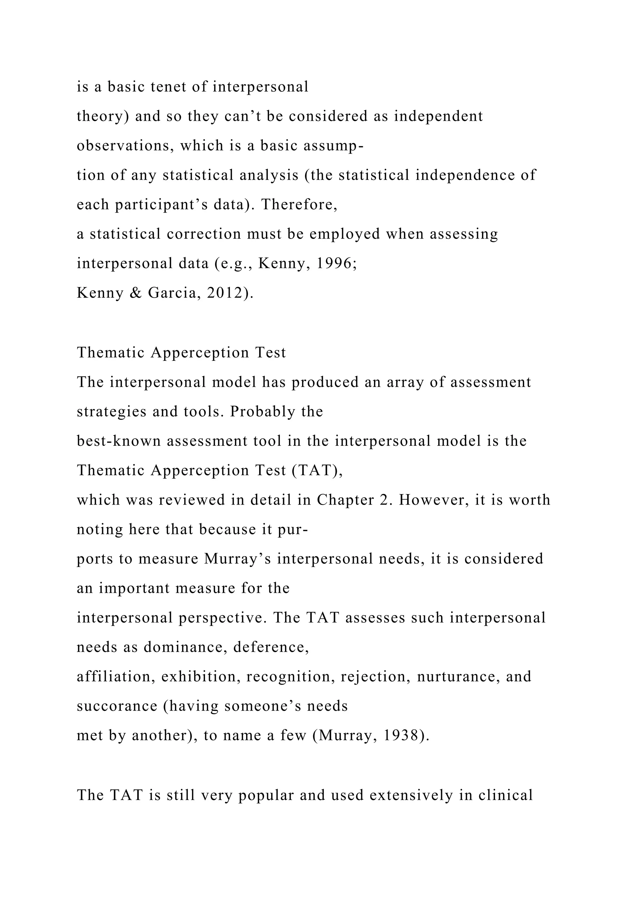 is a basic tenet of interpersonal
theory) and so they can’t be considered as independent
observations, which is a basic assump-
tion of any statistical analysis (the statistical independence of
each participant’s data). Therefore,
a statistical correction must be employed when assessing
interpersonal data (e.g., Kenny, 1996;
Kenny & Garcia, 2012).
Thematic Apperception Test
The interpersonal model has produced an array of assessment
strategies and tools. Probably the
best-known assessment tool in the interpersonal model is the
Thematic Apperception Test (TAT),
which was reviewed in detail in Chapter 2. However, it is worth
noting here that because it pur-
ports to measure Murray’s interpersonal needs, it is considered
an important measure for the
interpersonal perspective. The TAT assesses such interpersonal
needs as dominance, deference,
affiliation, exhibition, recognition, rejection, nurturance, and
succorance (having someone’s needs
met by another), to name a few (Murray, 1938).
The TAT is still very popular and used extensively in clinical
 