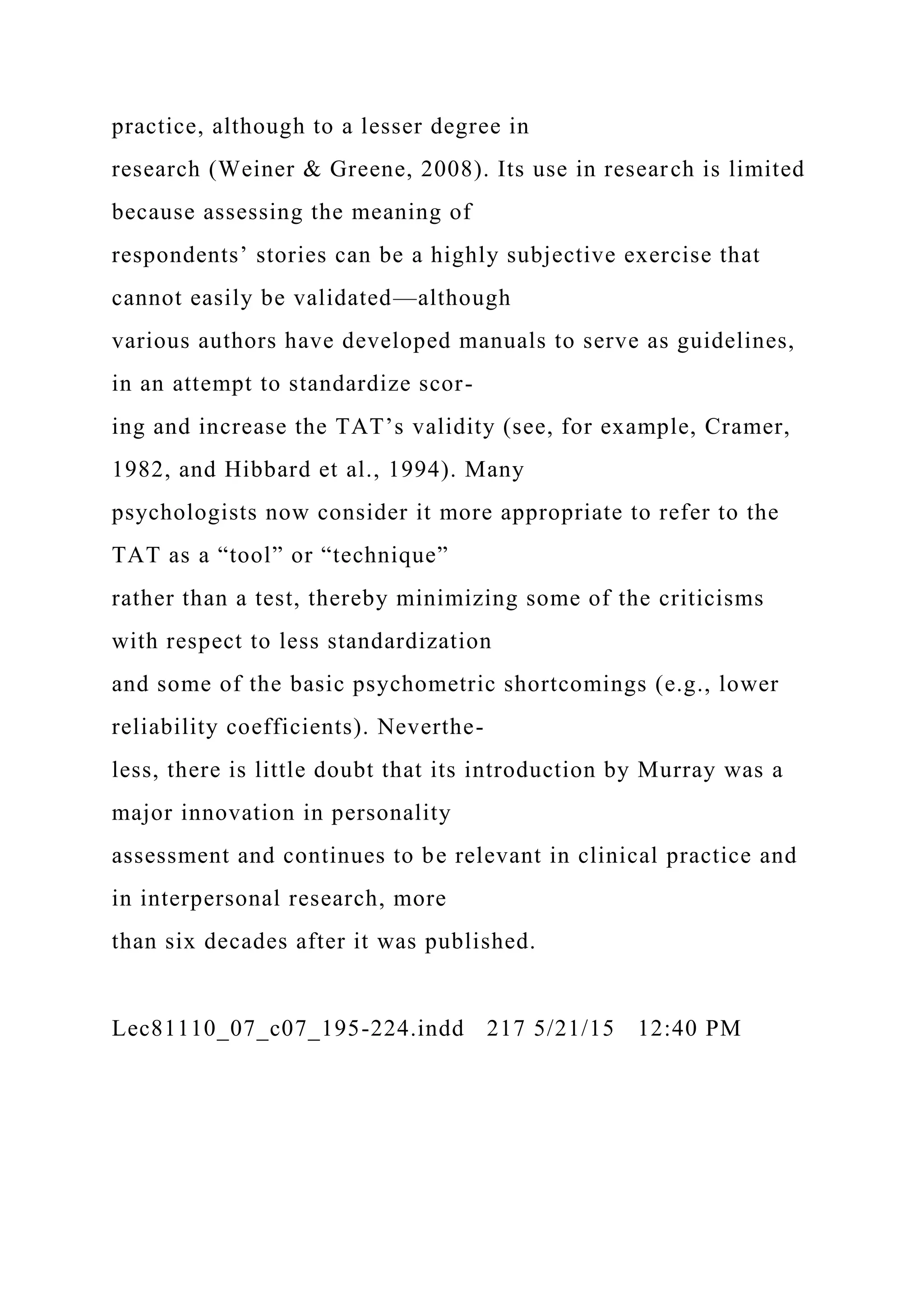 practice, although to a lesser degree in
research (Weiner & Greene, 2008). Its use in research is limited
because assessing the meaning of
respondents’ stories can be a highly subjective exercise that
cannot easily be validated—although
various authors have developed manuals to serve as guidelines,
in an attempt to standardize scor-
ing and increase the TAT’s validity (see, for example, Cramer,
1982, and Hibbard et al., 1994). Many
psychologists now consider it more appropriate to refer to the
TAT as a “tool” or “technique”
rather than a test, thereby minimizing some of the criticisms
with respect to less standardization
and some of the basic psychometric shortcomings (e.g., lower
reliability coefficients). Neverthe-
less, there is little doubt that its introduction by Murray was a
major innovation in personality
assessment and continues to be relevant in clinical practice and
in interpersonal research, more
than six decades after it was published.
Lec81110_07_c07_195-224.indd 217 5/21/15 12:40 PM
 