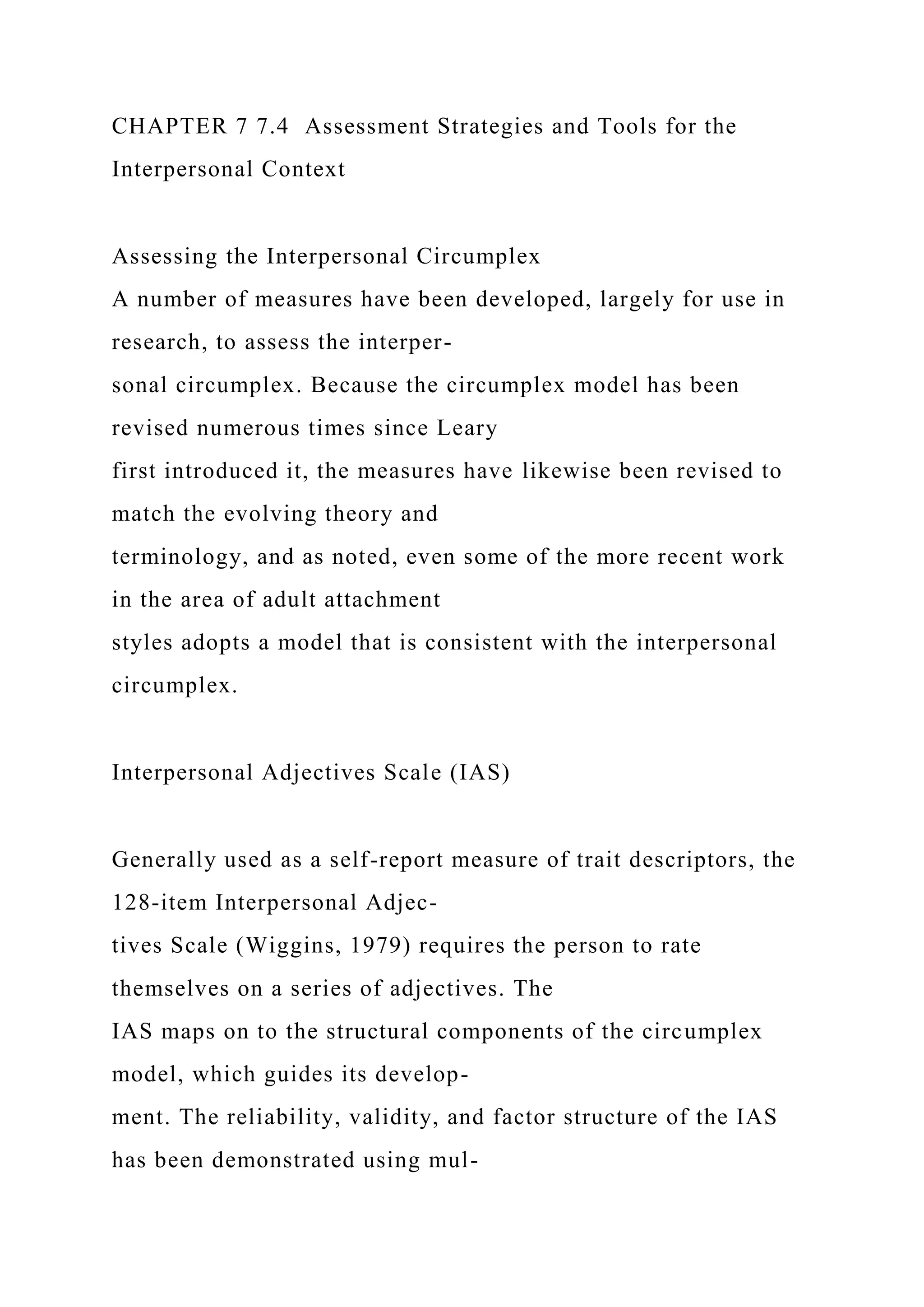 CHAPTER 7 7.4 Assessment Strategies and Tools for the
Interpersonal Context
Assessing the Interpersonal Circumplex
A number of measures have been developed, largely for use in
research, to assess the interper-
sonal circumplex. Because the circumplex model has been
revised numerous times since Leary
first introduced it, the measures have likewise been revised to
match the evolving theory and
terminology, and as noted, even some of the more recent work
in the area of adult attachment
styles adopts a model that is consistent with the interpersonal
circumplex.
Interpersonal Adjectives Scale (IAS)
Generally used as a self-report measure of trait descriptors, the
128-item Interpersonal Adjec-
tives Scale (Wiggins, 1979) requires the person to rate
themselves on a series of adjectives. The
IAS maps on to the structural components of the circumplex
model, which guides its develop-
ment. The reliability, validity, and factor structure of the IAS
has been demonstrated using mul-
 