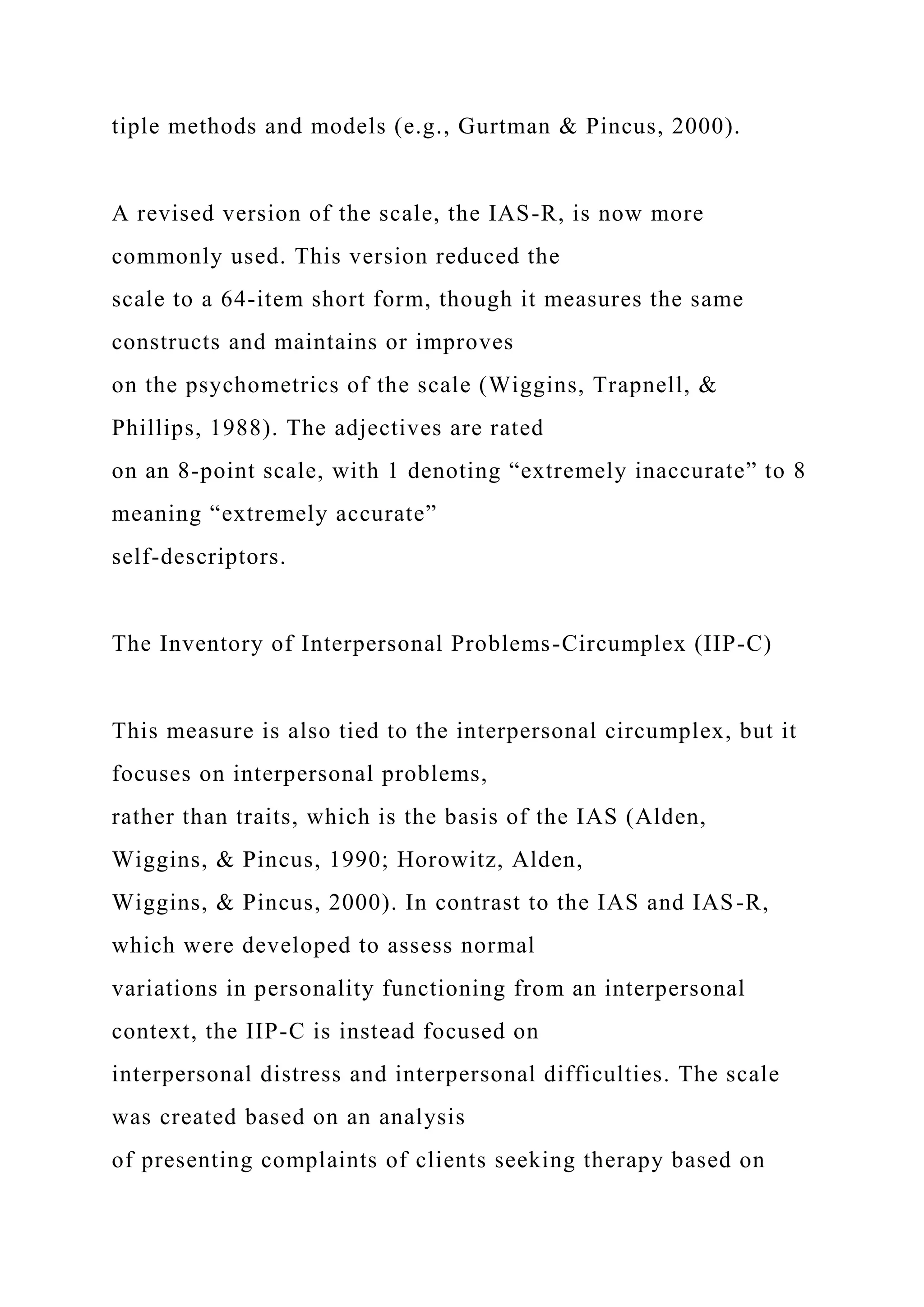 tiple methods and models (e.g., Gurtman & Pincus, 2000).
A revised version of the scale, the IAS-R, is now more
commonly used. This version reduced the
scale to a 64-item short form, though it measures the same
constructs and maintains or improves
on the psychometrics of the scale (Wiggins, Trapnell, &
Phillips, 1988). The adjectives are rated
on an 8-point scale, with 1 denoting “extremely inaccurate” to 8
meaning “extremely accurate”
self-descriptors.
The Inventory of Interpersonal Problems-Circumplex (IIP-C)
This measure is also tied to the interpersonal circumplex, but it
focuses on interpersonal problems,
rather than traits, which is the basis of the IAS (Alden,
Wiggins, & Pincus, 1990; Horowitz, Alden,
Wiggins, & Pincus, 2000). In contrast to the IAS and IAS-R,
which were developed to assess normal
variations in personality functioning from an interpersonal
context, the IIP-C is instead focused on
interpersonal distress and interpersonal difficulties. The scale
was created based on an analysis
of presenting complaints of clients seeking therapy based on
 