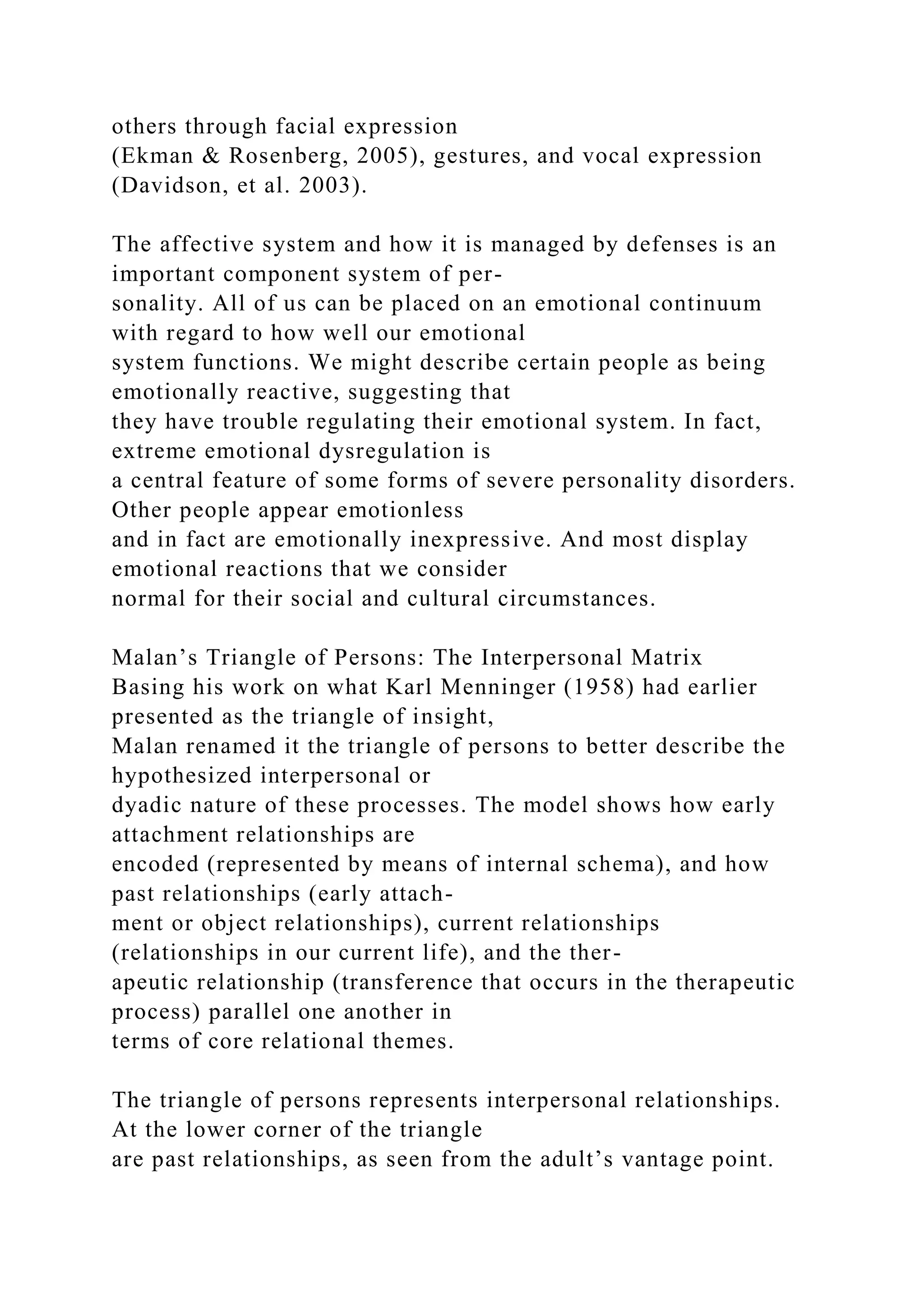 others through facial expression
(Ekman & Rosenberg, 2005), gestures, and vocal expression
(Davidson, et al. 2003).
The affective system and how it is managed by defenses is an
important component system of per-
sonality. All of us can be placed on an emotional continuum
with regard to how well our emotional
system functions. We might describe certain people as being
emotionally reactive, suggesting that
they have trouble regulating their emotional system. In fact,
extreme emotional dysregulation is
a central feature of some forms of severe personality disorders.
Other people appear emotionless
and in fact are emotionally inexpressive. And most display
emotional reactions that we consider
normal for their social and cultural circumstances.
Malan’s Triangle of Persons: The Interpersonal Matrix
Basing his work on what Karl Menninger (1958) had earlier
presented as the triangle of insight,
Malan renamed it the triangle of persons to better describe the
hypothesized interpersonal or
dyadic nature of these processes. The model shows how early
attachment relationships are
encoded (represented by means of internal schema), and how
past relationships (early attach-
ment or object relationships), current relationships
(relationships in our current life), and the ther-
apeutic relationship (transference that occurs in the therapeutic
process) parallel one another in
terms of core relational themes.
The triangle of persons represents interpersonal relationships.
At the lower corner of the triangle
are past relationships, as seen from the adult’s vantage point.
 