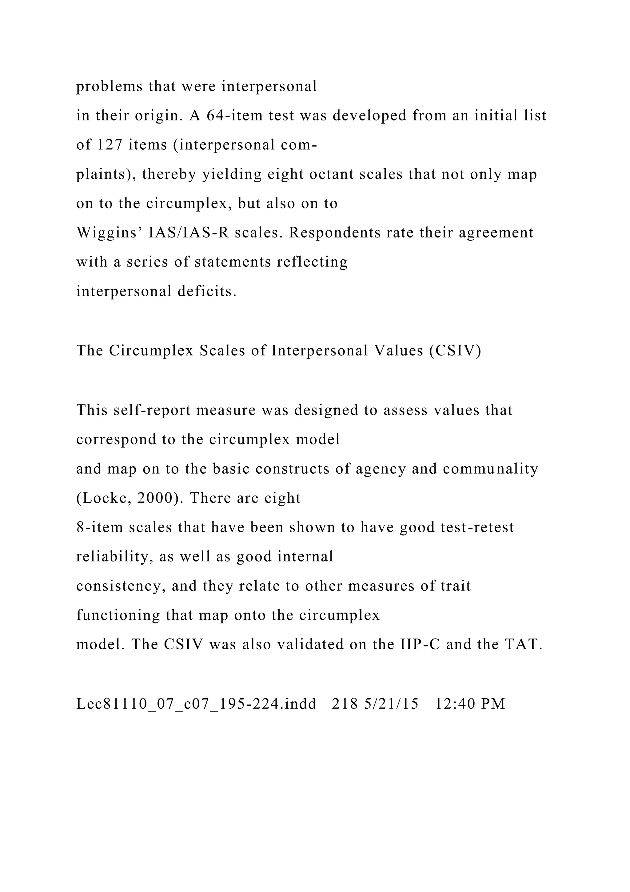 problems that were interpersonal
in their origin. A 64-item test was developed from an initial list
of 127 items (interpersonal com-
plaints), thereby yielding eight octant scales that not only map
on to the circumplex, but also on to
Wiggins’ IAS/IAS-R scales. Respondents rate their agreement
with a series of statements reflecting
interpersonal deficits.
The Circumplex Scales of Interpersonal Values (CSIV)
This self-report measure was designed to assess values that
correspond to the circumplex model
and map on to the basic constructs of agency and communality
(Locke, 2000). There are eight
8-item scales that have been shown to have good test-retest
reliability, as well as good internal
consistency, and they relate to other measures of trait
functioning that map onto the circumplex
model. The CSIV was also validated on the IIP-C and the TAT.
Lec81110_07_c07_195-224.indd 218 5/21/15 12:40 PM
 