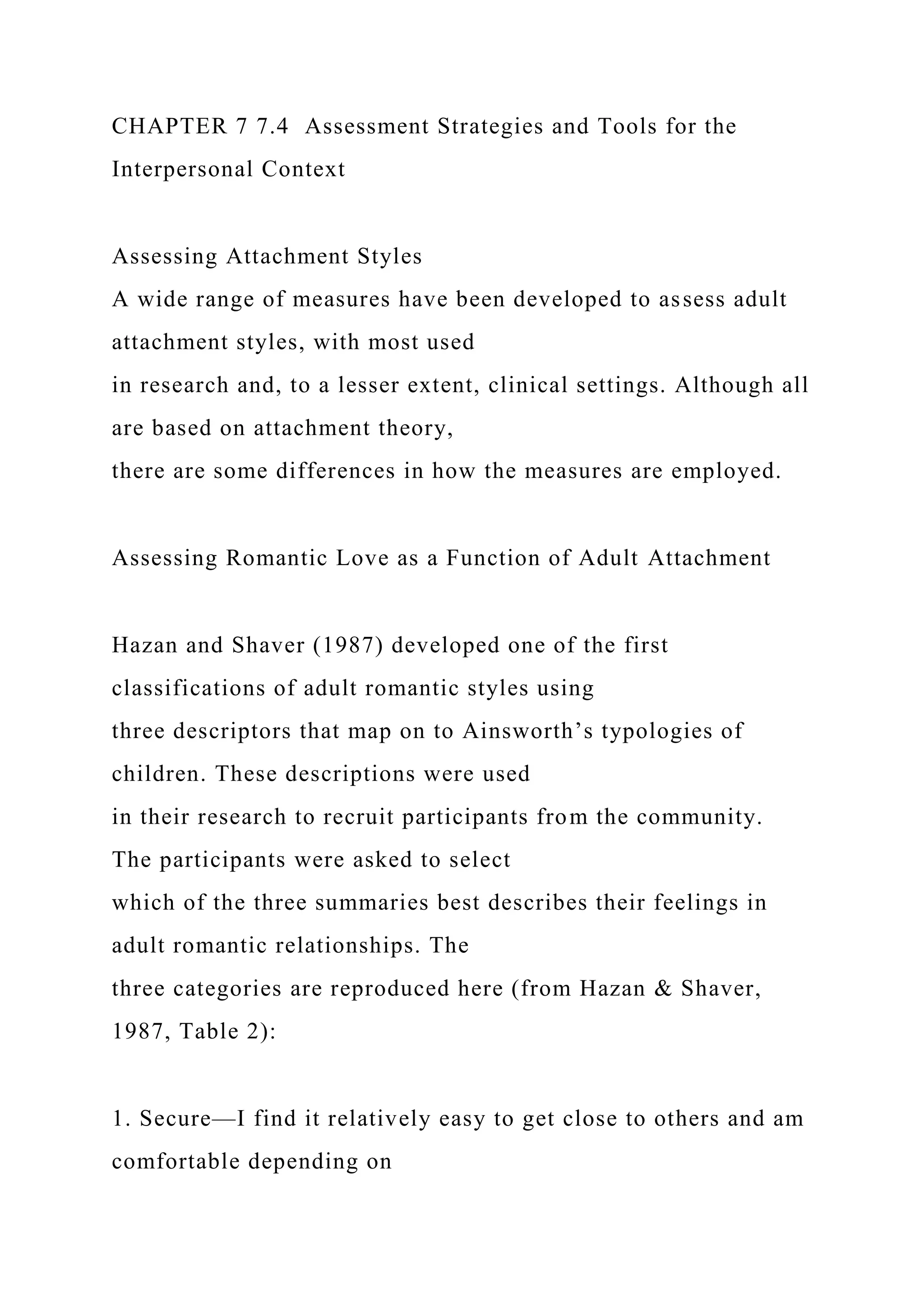 CHAPTER 7 7.4 Assessment Strategies and Tools for the
Interpersonal Context
Assessing Attachment Styles
A wide range of measures have been developed to assess adult
attachment styles, with most used
in research and, to a lesser extent, clinical settings. Although all
are based on attachment theory,
there are some differences in how the measures are employed.
Assessing Romantic Love as a Function of Adult Attachment
Hazan and Shaver (1987) developed one of the first
classifications of adult romantic styles using
three descriptors that map on to Ainsworth’s typologies of
children. These descriptions were used
in their research to recruit participants from the community.
The participants were asked to select
which of the three summaries best describes their feelings in
adult romantic relationships. The
three categories are reproduced here (from Hazan & Shaver,
1987, Table 2):
1. Secure—I find it relatively easy to get close to others and am
comfortable depending on
 