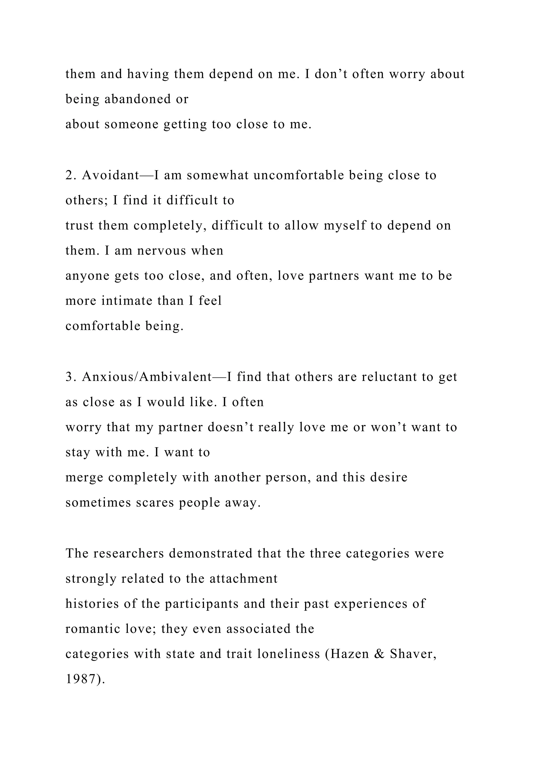 them and having them depend on me. I don’t often worry about
being abandoned or
about someone getting too close to me.
2. Avoidant—I am somewhat uncomfortable being close to
others; I find it difficult to
trust them completely, difficult to allow myself to depend on
them. I am nervous when
anyone gets too close, and often, love partners want me to be
more intimate than I feel
comfortable being.
3. Anxious/Ambivalent—I find that others are reluctant to get
as close as I would like. I often
worry that my partner doesn’t really love me or won’t want to
stay with me. I want to
merge completely with another person, and this desire
sometimes scares people away.
The researchers demonstrated that the three categories were
strongly related to the attachment
histories of the participants and their past experiences of
romantic love; they even associated the
categories with state and trait loneliness (Hazen & Shaver,
1987).
 