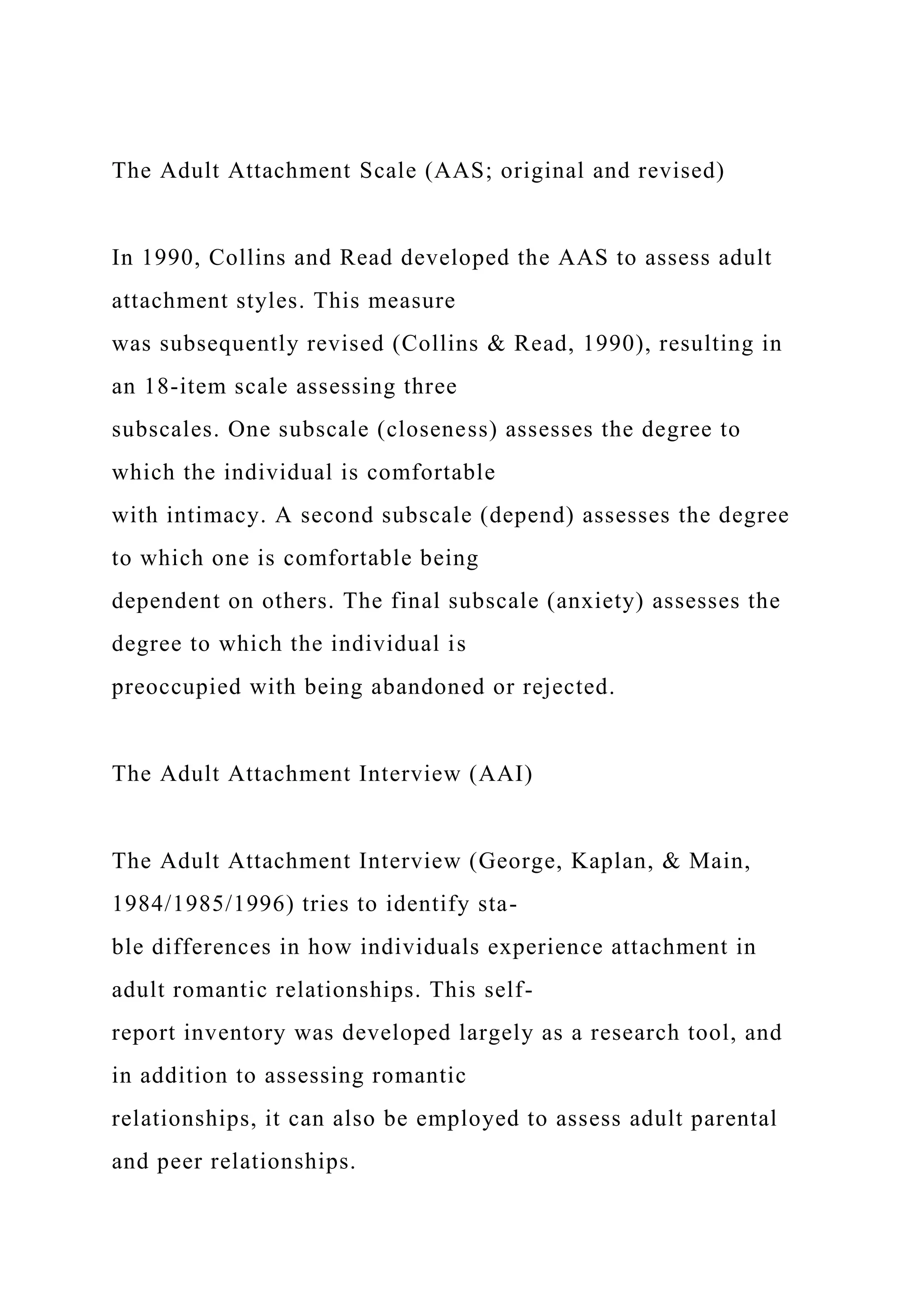 The Adult Attachment Scale (AAS; original and revised)
In 1990, Collins and Read developed the AAS to assess adult
attachment styles. This measure
was subsequently revised (Collins & Read, 1990), resulting in
an 18-item scale assessing three
subscales. One subscale (closeness) assesses the degree to
which the individual is comfortable
with intimacy. A second subscale (depend) assesses the degree
to which one is comfortable being
dependent on others. The final subscale (anxiety) assesses the
degree to which the individual is
preoccupied with being abandoned or rejected.
The Adult Attachment Interview (AAI)
The Adult Attachment Interview (George, Kaplan, & Main,
1984/1985/1996) tries to identify sta-
ble differences in how individuals experience attachment in
adult romantic relationships. This self-
report inventory was developed largely as a research tool, and
in addition to assessing romantic
relationships, it can also be employed to assess adult parental
and peer relationships.
 