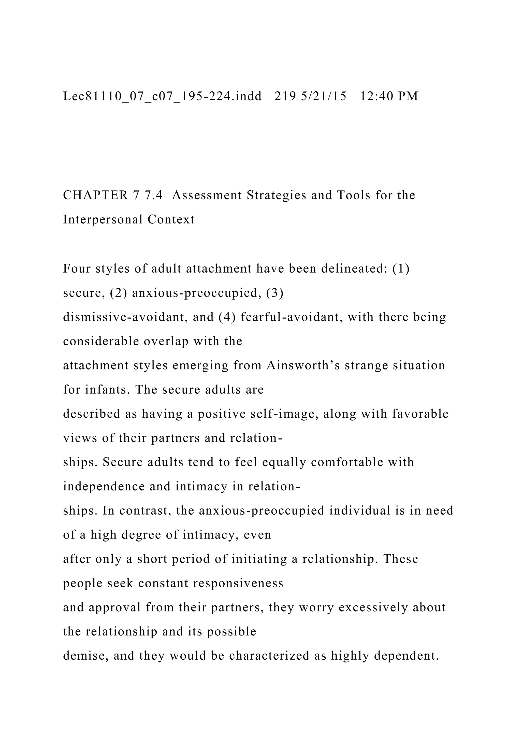 Lec81110_07_c07_195-224.indd 219 5/21/15 12:40 PM
CHAPTER 7 7.4 Assessment Strategies and Tools for the
Interpersonal Context
Four styles of adult attachment have been delineated: (1)
secure, (2) anxious-preoccupied, (3)
dismissive-avoidant, and (4) fearful-avoidant, with there being
considerable overlap with the
attachment styles emerging from Ainsworth’s strange situation
for infants. The secure adults are
described as having a positive self-image, along with favorable
views of their partners and relation-
ships. Secure adults tend to feel equally comfortable with
independence and intimacy in relation-
ships. In contrast, the anxious-preoccupied individual is in need
of a high degree of intimacy, even
after only a short period of initiating a relationship. These
people seek constant responsiveness
and approval from their partners, they worry excessively about
the relationship and its possible
demise, and they would be characterized as highly dependent.
 