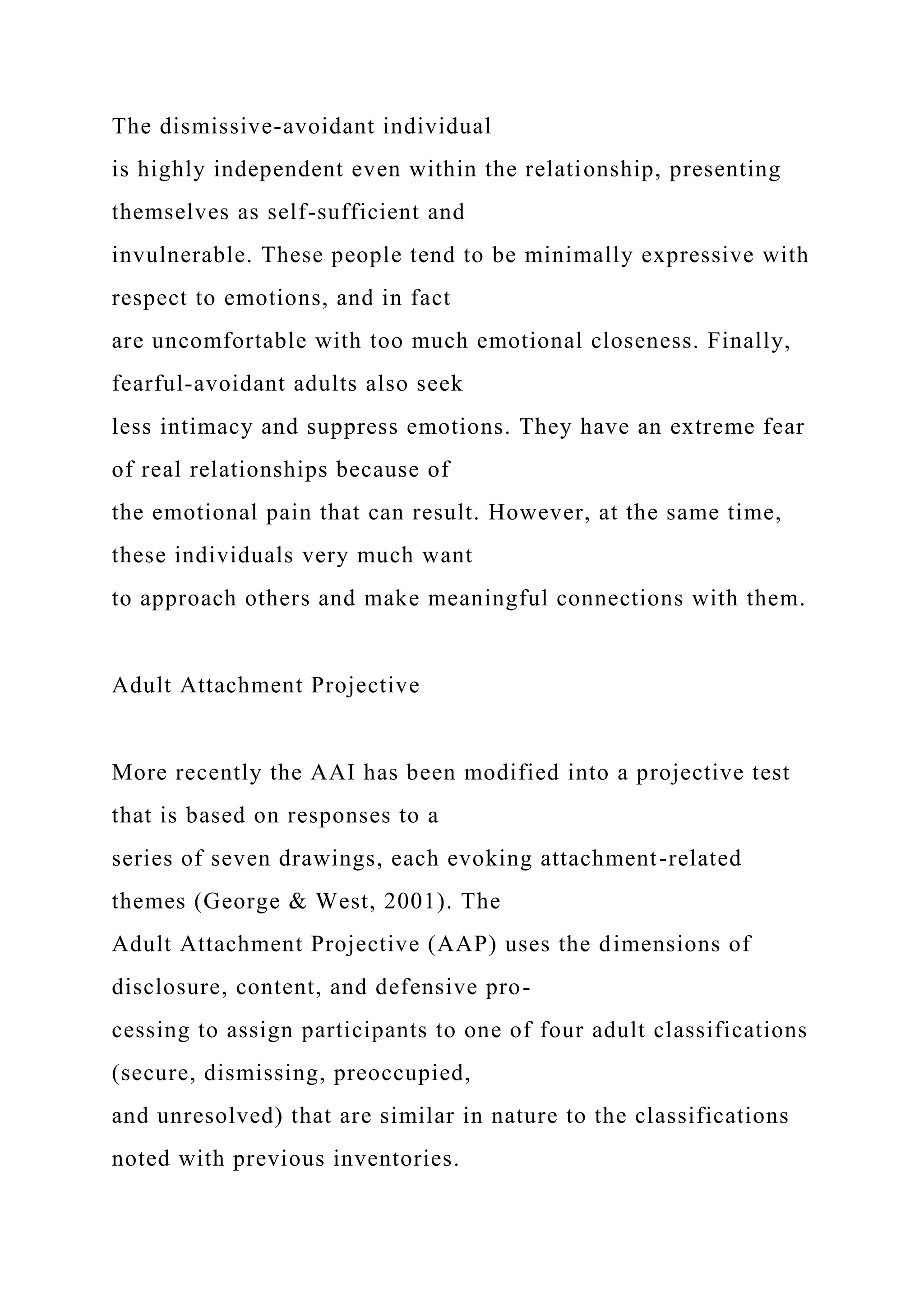 The dismissive-avoidant individual
is highly independent even within the relationship, presenting
themselves as self-sufficient and
invulnerable. These people tend to be minimally expressive with
respect to emotions, and in fact
are uncomfortable with too much emotional closeness. Finally,
fearful-avoidant adults also seek
less intimacy and suppress emotions. They have an extreme fear
of real relationships because of
the emotional pain that can result. However, at the same time,
these individuals very much want
to approach others and make meaningful connections with them.
Adult Attachment Projective
More recently the AAI has been modified into a projective test
that is based on responses to a
series of seven drawings, each evoking attachment-related
themes (George & West, 2001). The
Adult Attachment Projective (AAP) uses the dimensions of
disclosure, content, and defensive pro-
cessing to assign participants to one of four adult classifications
(secure, dismissing, preoccupied,
and unresolved) that are similar in nature to the classifications
noted with previous inventories.
 
