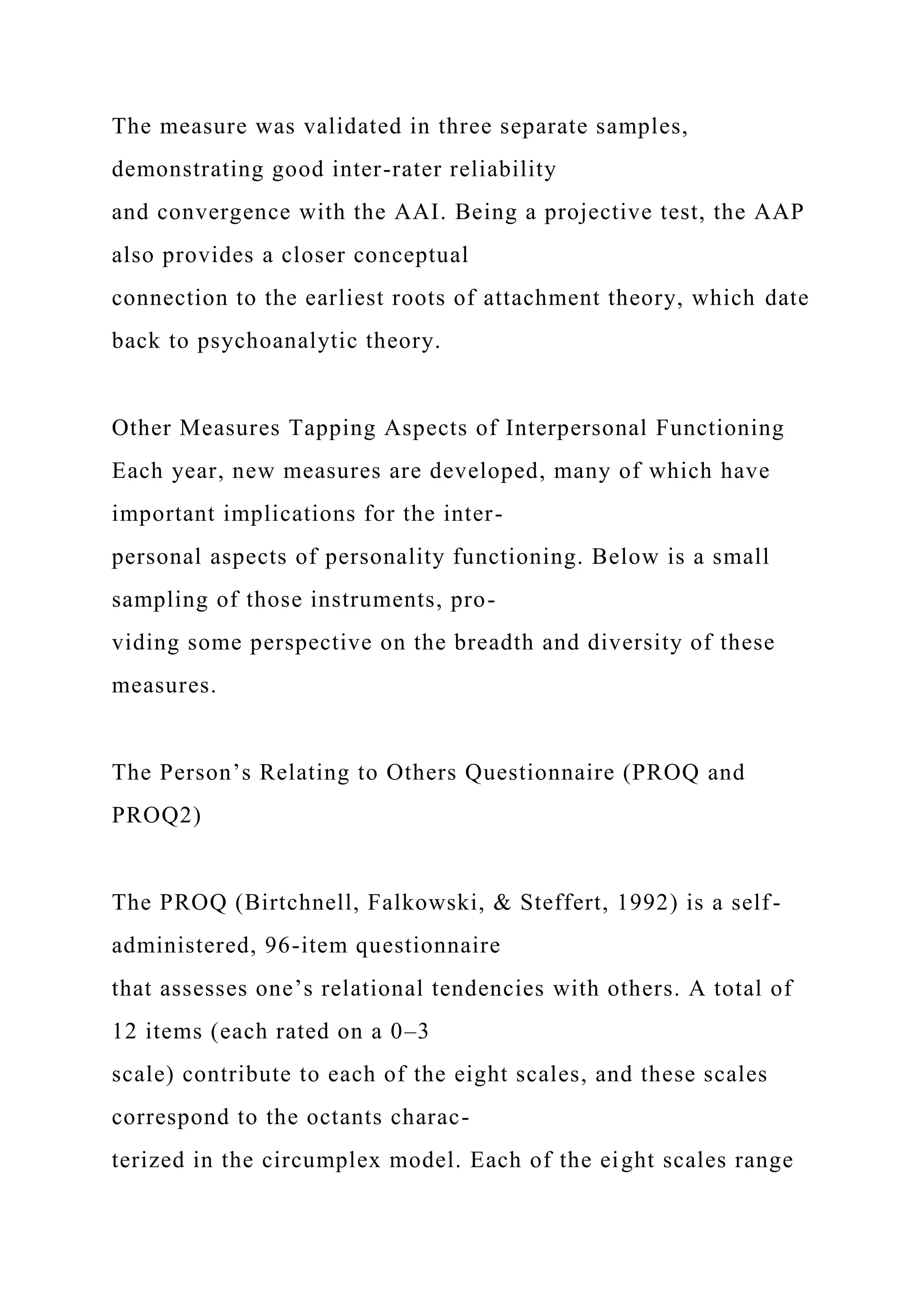 The measure was validated in three separate samples,
demonstrating good inter-rater reliability
and convergence with the AAI. Being a projective test, the AAP
also provides a closer conceptual
connection to the earliest roots of attachment theory, which date
back to psychoanalytic theory.
Other Measures Tapping Aspects of Interpersonal Functioning
Each year, new measures are developed, many of which have
important implications for the inter-
personal aspects of personality functioning. Below is a small
sampling of those instruments, pro-
viding some perspective on the breadth and diversity of these
measures.
The Person’s Relating to Others Questionnaire (PROQ and
PROQ2)
The PROQ (Birtchnell, Falkowski, & Steffert, 1992) is a self-
administered, 96-item questionnaire
that assesses one’s relational tendencies with others. A total of
12 items (each rated on a 0–3
scale) contribute to each of the eight scales, and these scales
correspond to the octants charac-
terized in the circumplex model. Each of the eight scales range
 