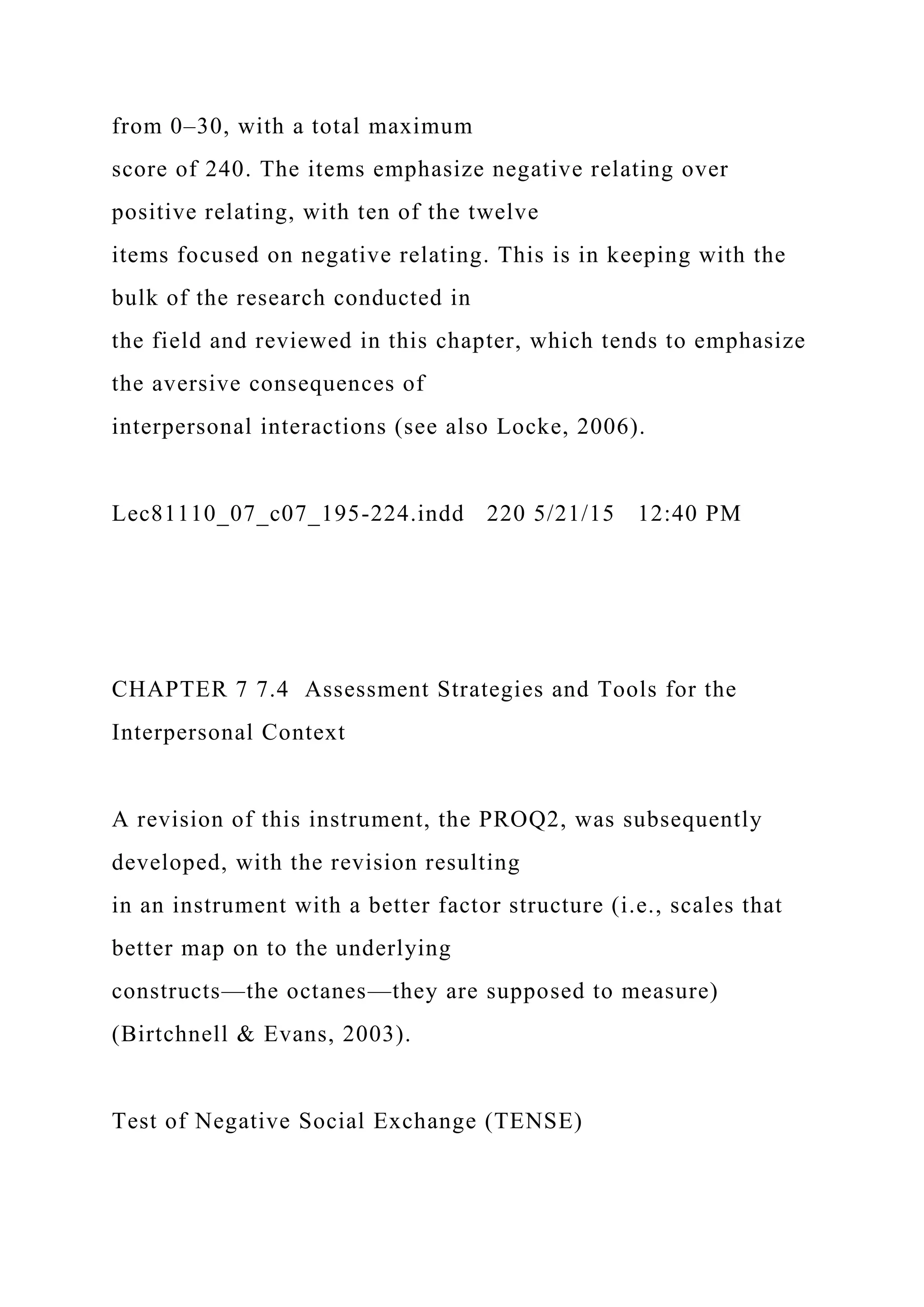 from 0–30, with a total maximum
score of 240. The items emphasize negative relating over
positive relating, with ten of the twelve
items focused on negative relating. This is in keeping with the
bulk of the research conducted in
the field and reviewed in this chapter, which tends to emphasize
the aversive consequences of
interpersonal interactions (see also Locke, 2006).
Lec81110_07_c07_195-224.indd 220 5/21/15 12:40 PM
CHAPTER 7 7.4 Assessment Strategies and Tools for the
Interpersonal Context
A revision of this instrument, the PROQ2, was subsequently
developed, with the revision resulting
in an instrument with a better factor structure (i.e., scales that
better map on to the underlying
constructs—the octanes—they are supposed to measure)
(Birtchnell & Evans, 2003).
Test of Negative Social Exchange (TENSE)
 