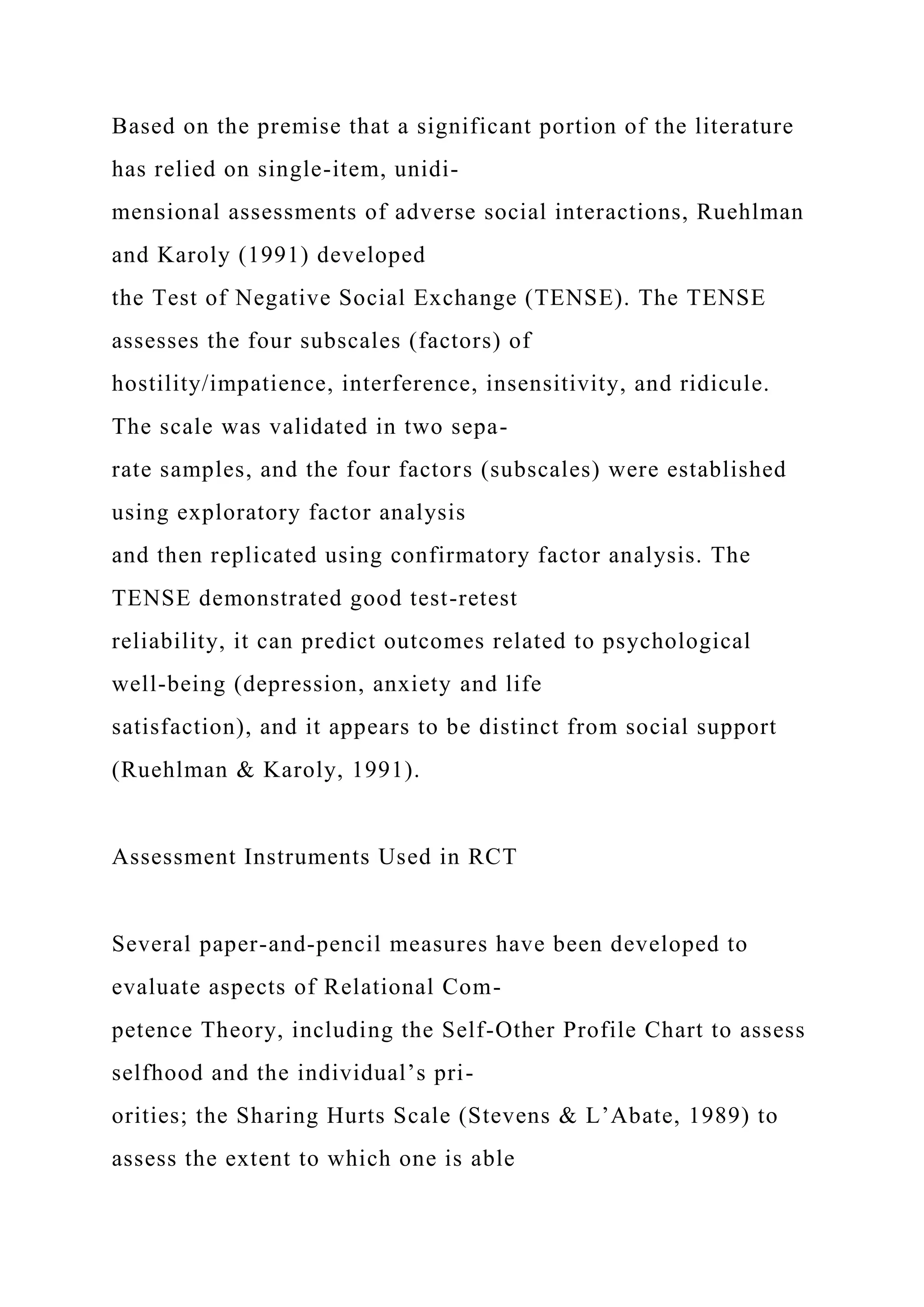 Based on the premise that a significant portion of the literature
has relied on single-item, unidi-
mensional assessments of adverse social interactions, Ruehlman
and Karoly (1991) developed
the Test of Negative Social Exchange (TENSE). The TENSE
assesses the four subscales (factors) of
hostility/impatience, interference, insensitivity, and ridicule.
The scale was validated in two sepa-
rate samples, and the four factors (subscales) were established
using exploratory factor analysis
and then replicated using confirmatory factor analysis. The
TENSE demonstrated good test-retest
reliability, it can predict outcomes related to psychological
well-being (depression, anxiety and life
satisfaction), and it appears to be distinct from social support
(Ruehlman & Karoly, 1991).
Assessment Instruments Used in RCT
Several paper-and-pencil measures have been developed to
evaluate aspects of Relational Com-
petence Theory, including the Self-Other Profile Chart to assess
selfhood and the individual’s pri-
orities; the Sharing Hurts Scale (Stevens & L’Abate, 1989) to
assess the extent to which one is able
 