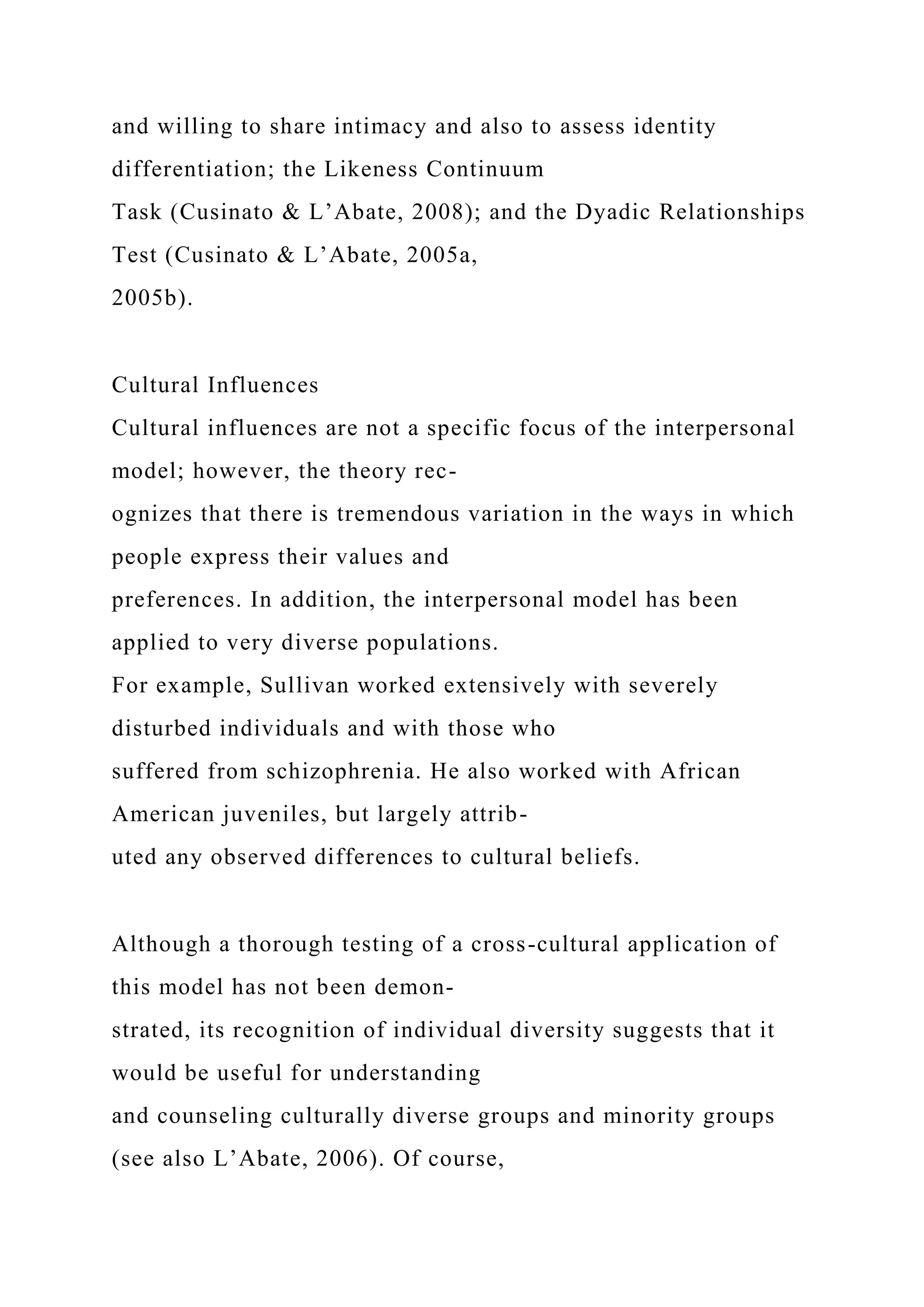 and willing to share intimacy and also to assess identity
differentiation; the Likeness Continuum
Task (Cusinato & L’Abate, 2008); and the Dyadic Relationships
Test (Cusinato & L’Abate, 2005a,
2005b).
Cultural Influences
Cultural influences are not a specific focus of the interpersonal
model; however, the theory rec-
ognizes that there is tremendous variation in the ways in which
people express their values and
preferences. In addition, the interpersonal model has been
applied to very diverse populations.
For example, Sullivan worked extensively with severely
disturbed individuals and with those who
suffered from schizophrenia. He also worked with African
American juveniles, but largely attrib-
uted any observed differences to cultural beliefs.
Although a thorough testing of a cross-cultural application of
this model has not been demon-
strated, its recognition of individual diversity suggests that it
would be useful for understanding
and counseling culturally diverse groups and minority groups
(see also L’Abate, 2006). Of course,
 