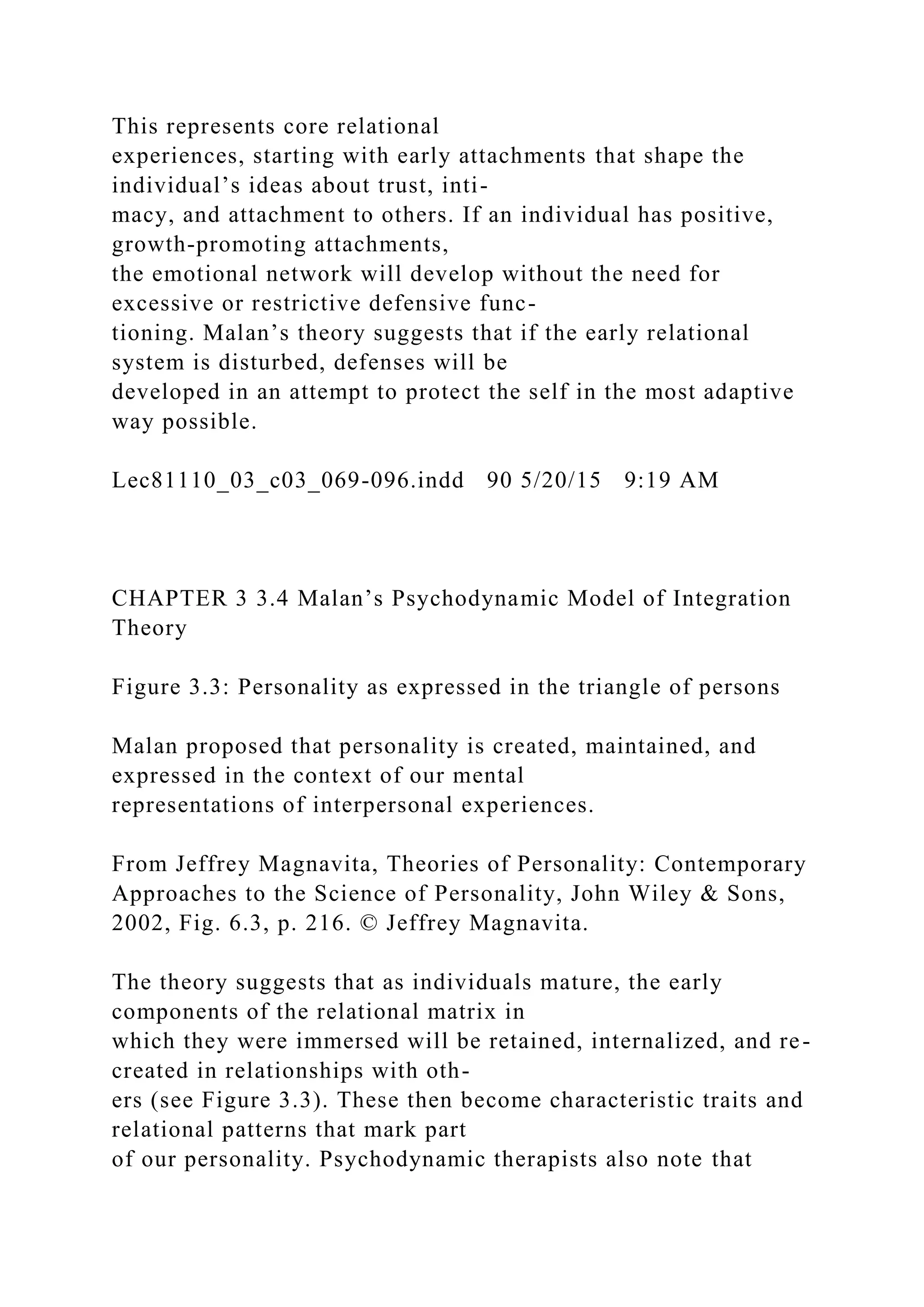 This represents core relational
experiences, starting with early attachments that shape the
individual’s ideas about trust, inti-
macy, and attachment to others. If an individual has positive,
growth-promoting attachments,
the emotional network will develop without the need for
excessive or restrictive defensive func-
tioning. Malan’s theory suggests that if the early relational
system is disturbed, defenses will be
developed in an attempt to protect the self in the most adaptive
way possible.
Lec81110_03_c03_069-096.indd 90 5/20/15 9:19 AM
CHAPTER 3 3.4 Malan’s Psychodynamic Model of Integration
Theory
Figure 3.3: Personality as expressed in the triangle of persons
Malan proposed that personality is created, maintained, and
expressed in the context of our mental
representations of interpersonal experiences.
From Jeffrey Magnavita, Theories of Personality: Contemporary
Approaches to the Science of Personality, John Wiley & Sons,
2002, Fig. 6.3, p. 216. © Jeffrey Magnavita.
The theory suggests that as individuals mature, the early
components of the relational matrix in
which they were immersed will be retained, internalized, and re-
created in relationships with oth-
ers (see Figure 3.3). These then become characteristic traits and
relational patterns that mark part
of our personality. Psychodynamic therapists also note that
 