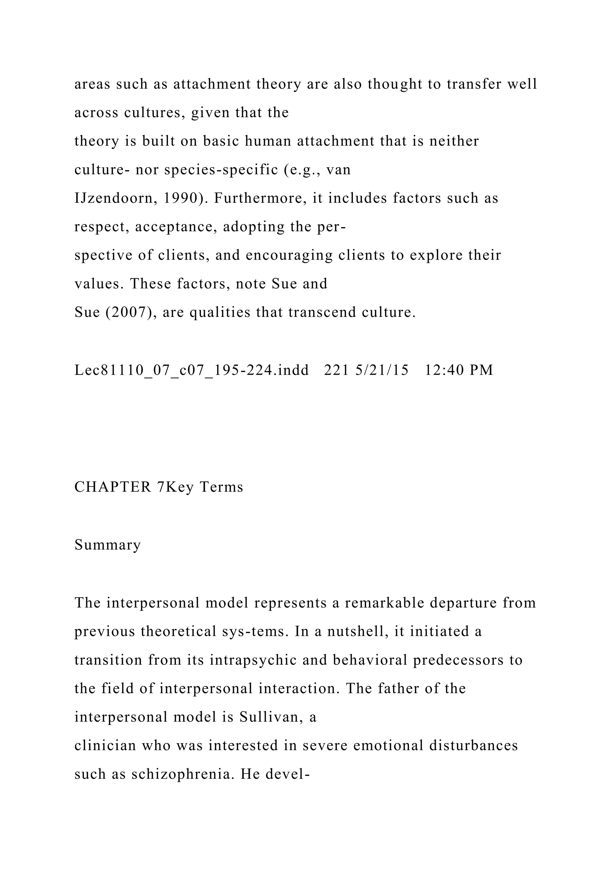 areas such as attachment theory are also thought to transfer well
across cultures, given that the
theory is built on basic human attachment that is neither
culture- nor species-specific (e.g., van
IJzendoorn, 1990). Furthermore, it includes factors such as
respect, acceptance, adopting the per-
spective of clients, and encouraging clients to explore their
values. These factors, note Sue and
Sue (2007), are qualities that transcend culture.
Lec81110_07_c07_195-224.indd 221 5/21/15 12:40 PM
CHAPTER 7Key Terms
Summary
The interpersonal model represents a remarkable departure from
previous theoretical sys-tems. In a nutshell, it initiated a
transition from its intrapsychic and behavioral predecessors to
the field of interpersonal interaction. The father of the
interpersonal model is Sullivan, a
clinician who was interested in severe emotional disturbances
such as schizophrenia. He devel-
 