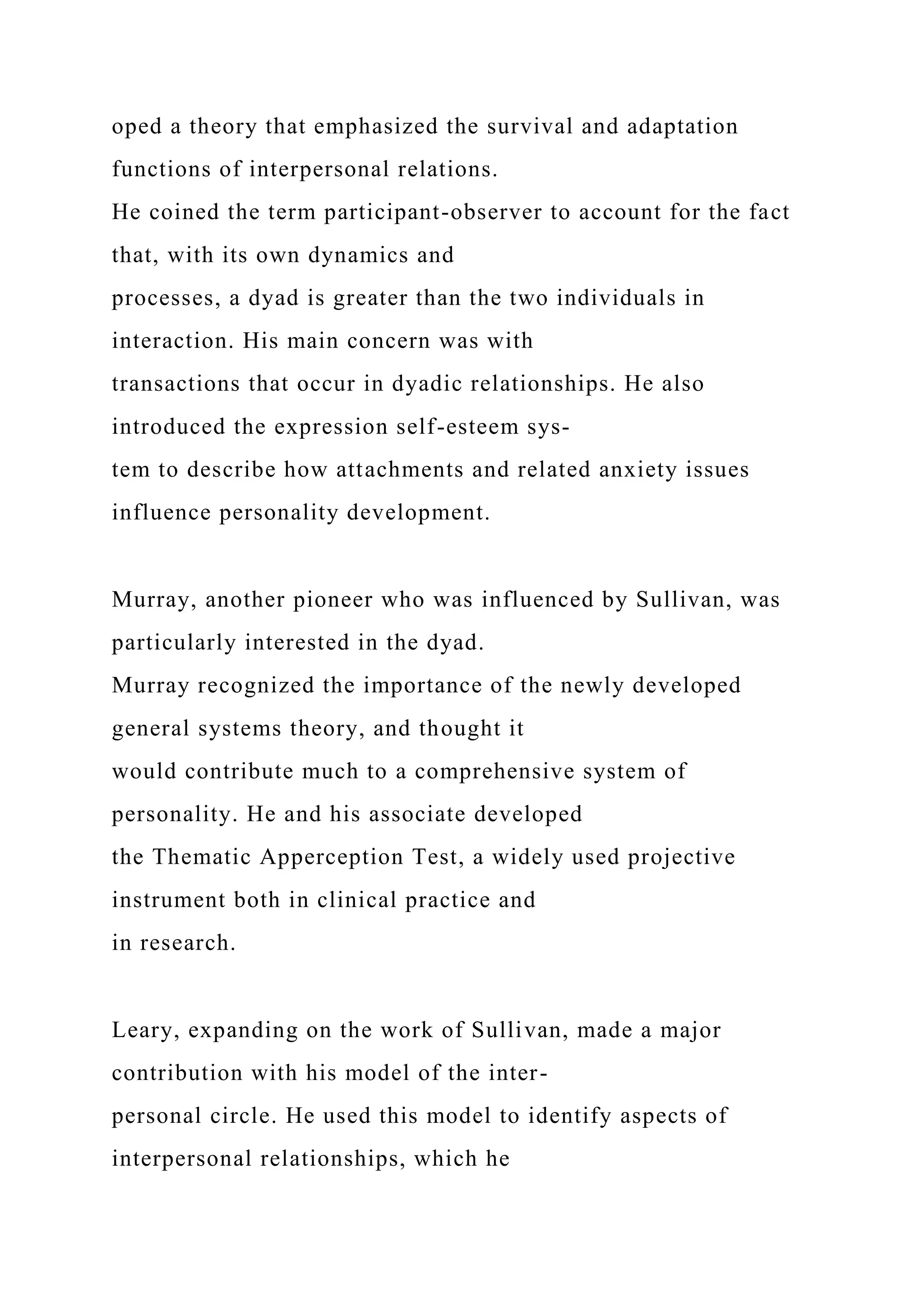 oped a theory that emphasized the survival and adaptation
functions of interpersonal relations.
He coined the term participant-observer to account for the fact
that, with its own dynamics and
processes, a dyad is greater than the two individuals in
interaction. His main concern was with
transactions that occur in dyadic relationships. He also
introduced the expression self-esteem sys-
tem to describe how attachments and related anxiety issues
influence personality development.
Murray, another pioneer who was influenced by Sullivan, was
particularly interested in the dyad.
Murray recognized the importance of the newly developed
general systems theory, and thought it
would contribute much to a comprehensive system of
personality. He and his associate developed
the Thematic Apperception Test, a widely used projective
instrument both in clinical practice and
in research.
Leary, expanding on the work of Sullivan, made a major
contribution with his model of the inter-
personal circle. He used this model to identify aspects of
interpersonal relationships, which he
 