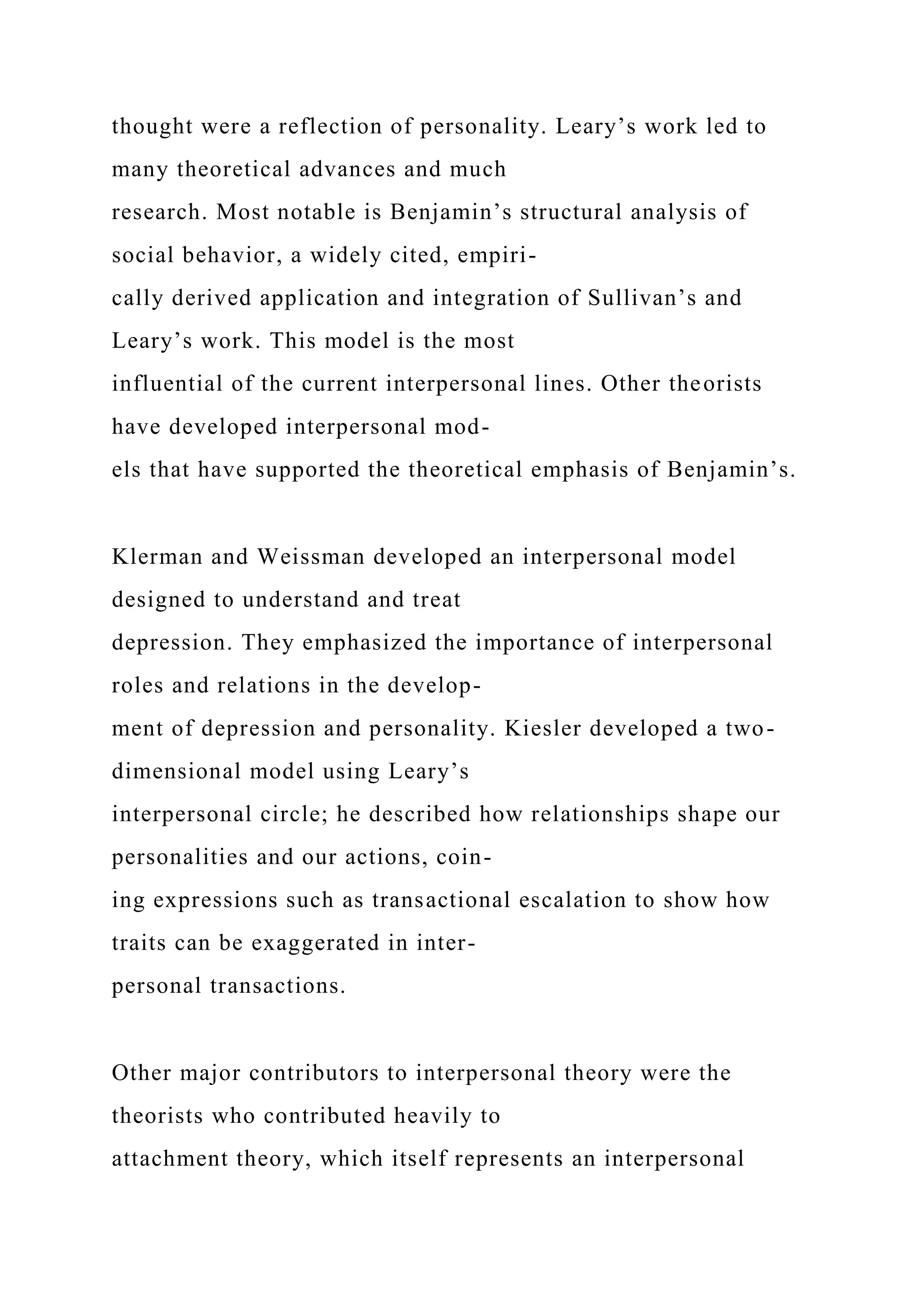 thought were a reflection of personality. Leary’s work led to
many theoretical advances and much
research. Most notable is Benjamin’s structural analysis of
social behavior, a widely cited, empiri-
cally derived application and integration of Sullivan’s and
Leary’s work. This model is the most
influential of the current interpersonal lines. Other theorists
have developed interpersonal mod-
els that have supported the theoretical emphasis of Benjamin’s.
Klerman and Weissman developed an interpersonal model
designed to understand and treat
depression. They emphasized the importance of interpersonal
roles and relations in the develop-
ment of depression and personality. Kiesler developed a two-
dimensional model using Leary’s
interpersonal circle; he described how relationships shape our
personalities and our actions, coin-
ing expressions such as transactional escalation to show how
traits can be exaggerated in inter-
personal transactions.
Other major contributors to interpersonal theory were the
theorists who contributed heavily to
attachment theory, which itself represents an interpersonal
 