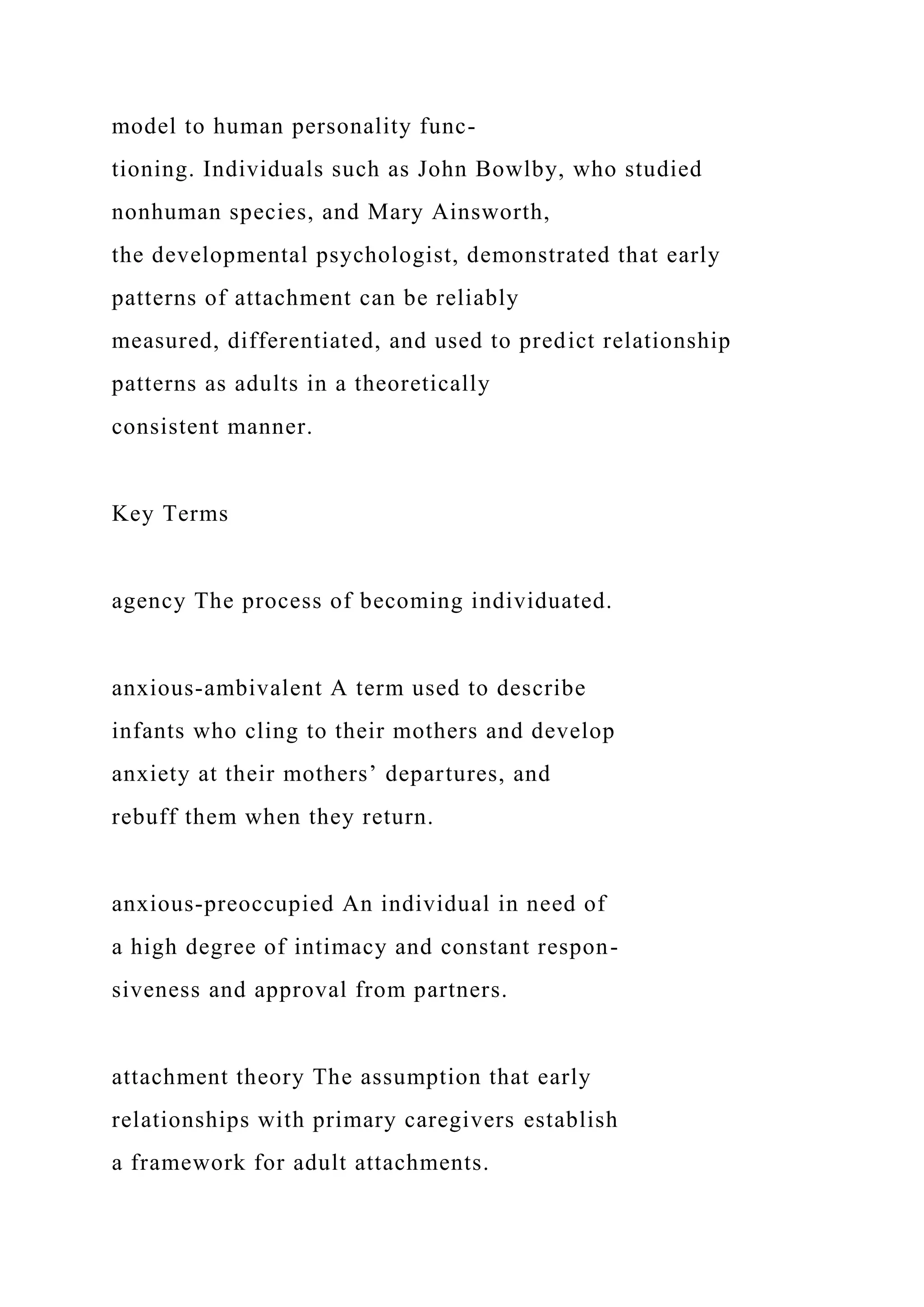 model to human personality func-
tioning. Individuals such as John Bowlby, who studied
nonhuman species, and Mary Ainsworth,
the developmental psychologist, demonstrated that early
patterns of attachment can be reliably
measured, differentiated, and used to predict relationship
patterns as adults in a theoretically
consistent manner.
Key Terms
agency The process of becoming individuated.
anxious-ambivalent A term used to describe
infants who cling to their mothers and develop
anxiety at their mothers’ departures, and
rebuff them when they return.
anxious-preoccupied An individual in need of
a high degree of intimacy and constant respon-
siveness and approval from partners.
attachment theory The assumption that early
relationships with primary caregivers establish
a framework for adult attachments.
 
