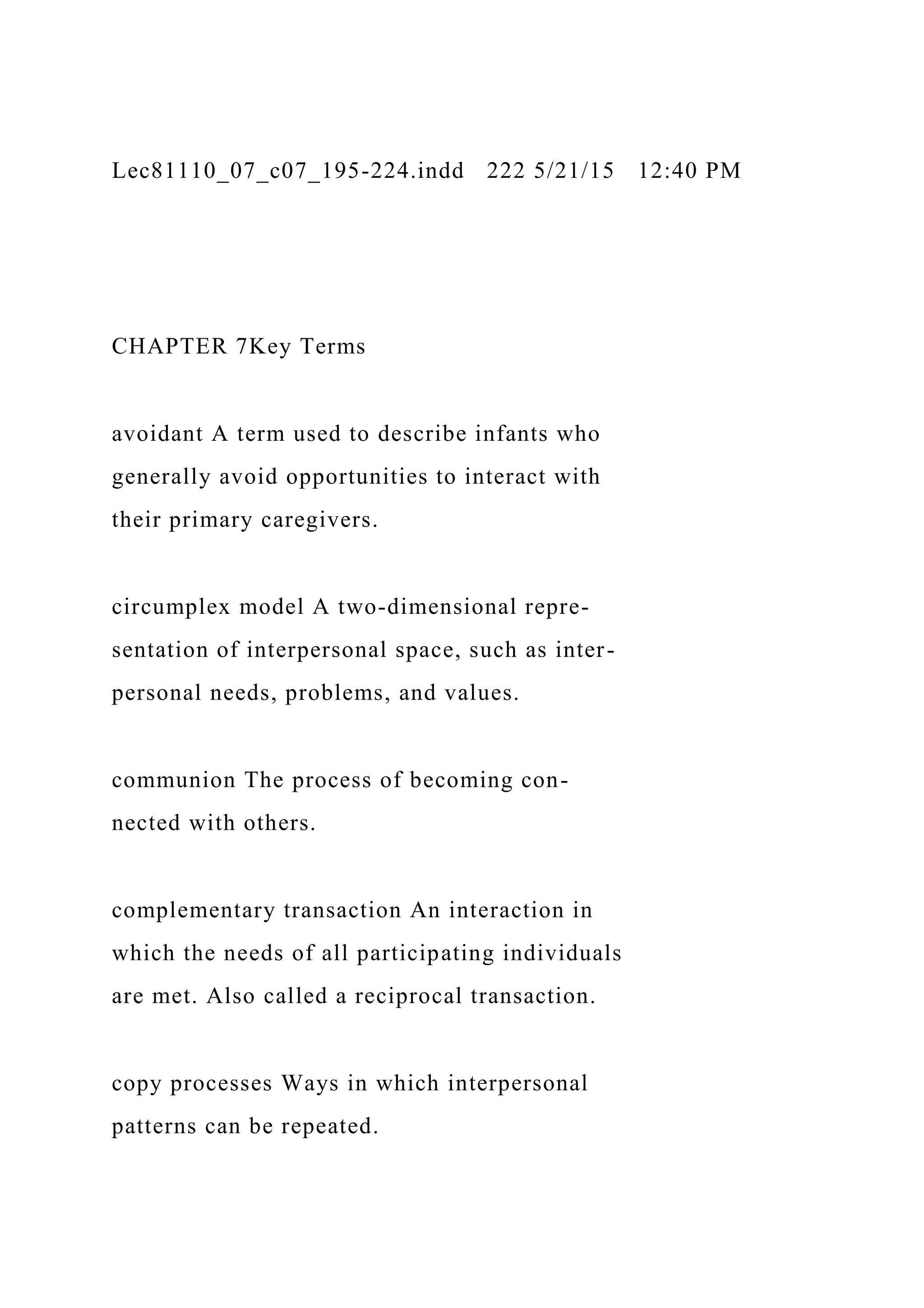 Lec81110_07_c07_195-224.indd 222 5/21/15 12:40 PM
CHAPTER 7Key Terms
avoidant A term used to describe infants who
generally avoid opportunities to interact with
their primary caregivers.
circumplex model A two-dimensional repre-
sentation of interpersonal space, such as inter-
personal needs, problems, and values.
communion The process of becoming con-
nected with others.
complementary transaction An interaction in
which the needs of all participating individuals
are met. Also called a reciprocal transaction.
copy processes Ways in which interpersonal
patterns can be repeated.
 