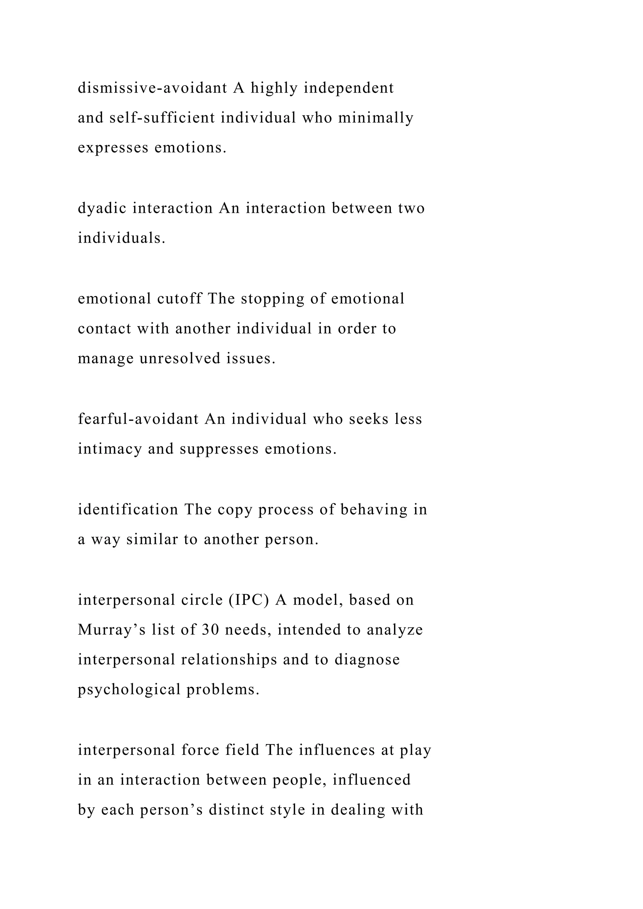 dismissive-avoidant A highly independent
and self-sufficient individual who minimally
expresses emotions.
dyadic interaction An interaction between two
individuals.
emotional cutoff The stopping of emotional
contact with another individual in order to
manage unresolved issues.
fearful-avoidant An individual who seeks less
intimacy and suppresses emotions.
identification The copy process of behaving in
a way similar to another person.
interpersonal circle (IPC) A model, based on
Murray’s list of 30 needs, intended to analyze
interpersonal relationships and to diagnose
psychological problems.
interpersonal force field The influences at play
in an interaction between people, influenced
by each person’s distinct style in dealing with
 