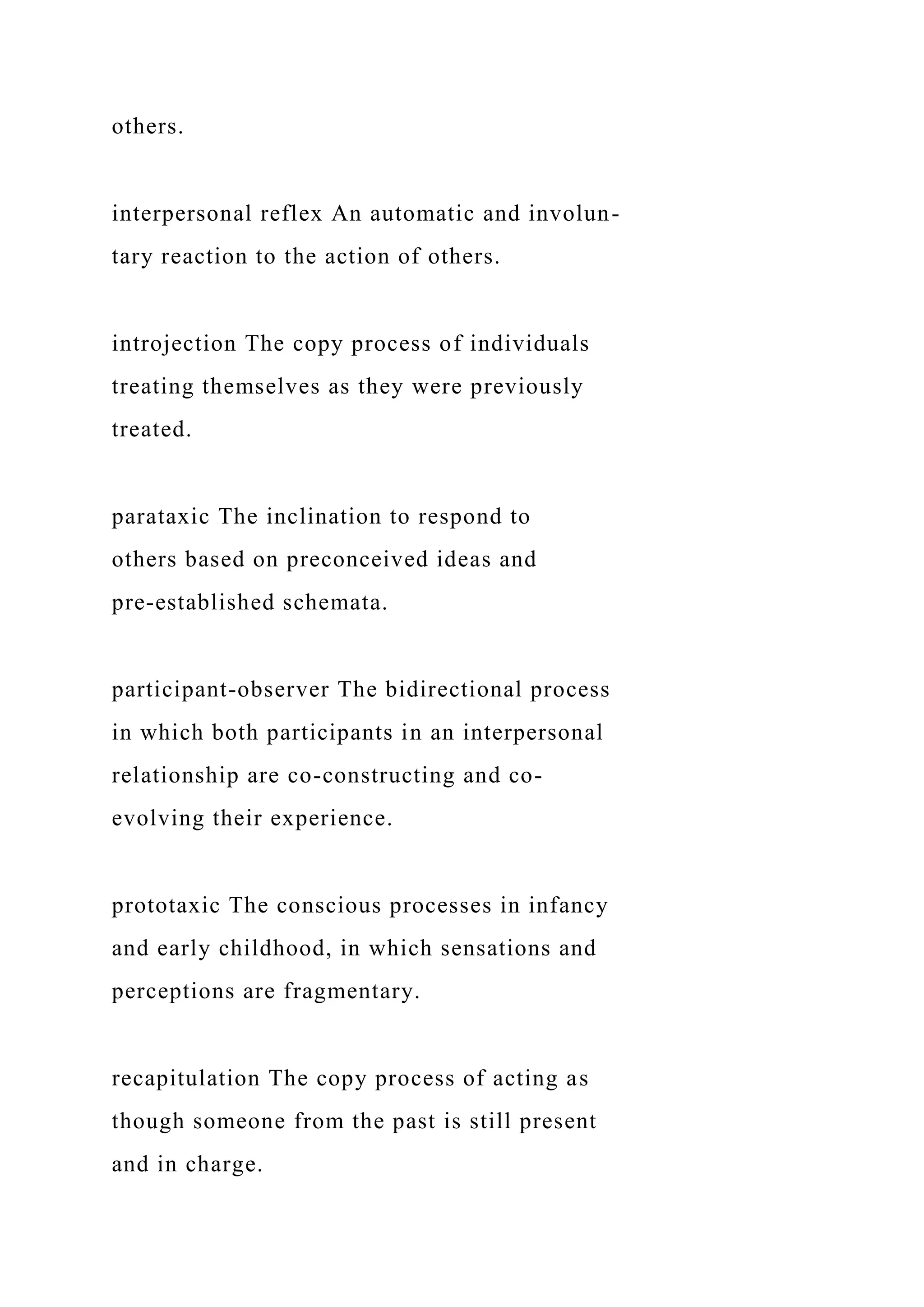 others.
interpersonal reflex An automatic and involun-
tary reaction to the action of others.
introjection The copy process of individuals
treating themselves as they were previously
treated.
parataxic The inclination to respond to
others based on preconceived ideas and
pre-established schemata.
participant-observer The bidirectional process
in which both participants in an interpersonal
relationship are co-constructing and co-
evolving their experience.
prototaxic The conscious processes in infancy
and early childhood, in which sensations and
perceptions are fragmentary.
recapitulation The copy process of acting as
though someone from the past is still present
and in charge.
 