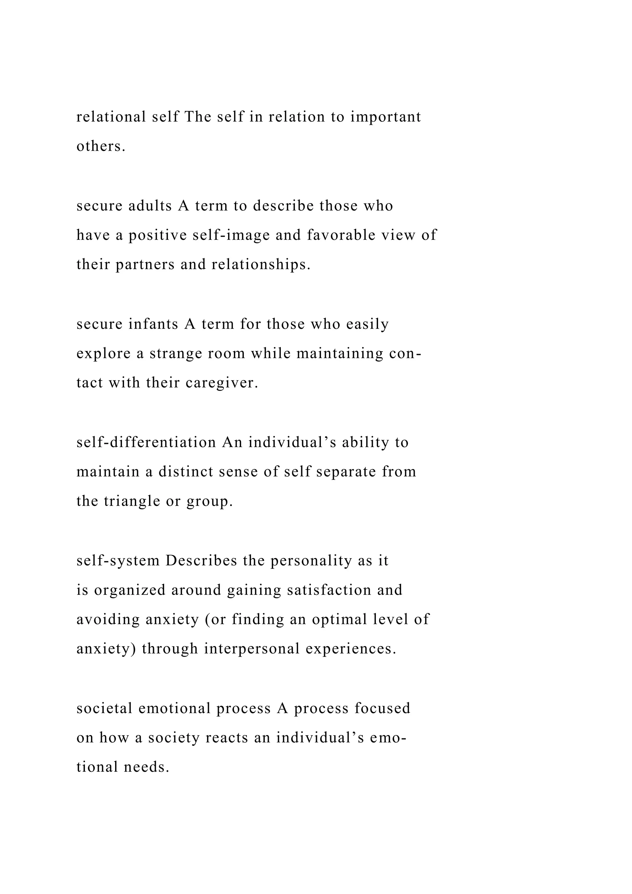 relational self The self in relation to important
others.
secure adults A term to describe those who
have a positive self-image and favorable view of
their partners and relationships.
secure infants A term for those who easily
explore a strange room while maintaining con-
tact with their caregiver.
self-differentiation An individual’s ability to
maintain a distinct sense of self separate from
the triangle or group.
self-system Describes the personality as it
is organized around gaining satisfaction and
avoiding anxiety (or finding an optimal level of
anxiety) through interpersonal experiences.
societal emotional process A process focused
on how a society reacts an individual’s emo-
tional needs.
 